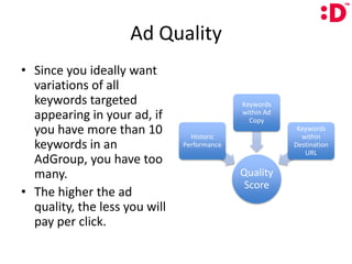 Ad QualitySince you ideally want variations of all keywords targeted appearing in your ad, if you have more than 10 keywords in an AdGroup, you have too many.The higher the ad quality, the less you will pay per click.