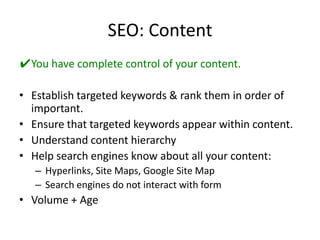 SEO: ContentYou have complete control of your content.Establish targeted keywords & rank them in order of important.Ensure that targeted keywords appear within content.Understand content hierarchyHelp search engines know about all your content:Hyperlinks, Site Maps, Google Site MapSearch engines do not interact with formVolume + Age
