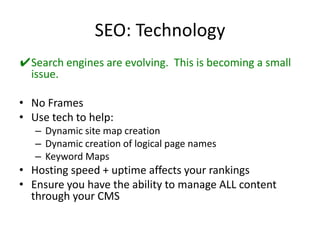 SEO: TechnologySearch engines are evolving.  This is becoming a small issue.No FramesUse tech to help:Dynamic site map creationDynamic creation of logical page namesKeyword MapsHosting speed + uptime affects your rankingsEnsure you have the ability to manage ALL content through your CMS