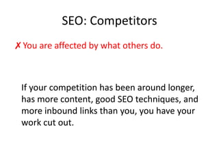 SEO: CompetitorsYou are affected by what others do. 	If your competition has been around longer, has more content, good SEO techniques, and more inbound links than you, you have your work cut out.