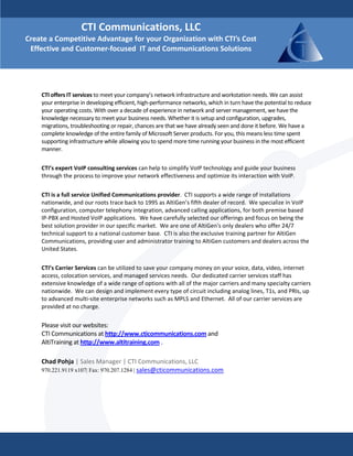 CTI Communications, LLC 
Create a Competitive Advantage for your Organization with CTI’s Cost 
 Effective and Customer‐focused  IT and Communications Solutions

     
     
     
     
    CTI offers IT services to meet your company’s network infrastructure and workstation needs. We can assist 
    your enterprise in developing efficient, high‐performance networks, which in turn have the potential to reduce 
    your operating costs. With over a decade of experience in network and server management, we have the 
    knowledge necessary to meet your business needs. Whether it is setup and configuration, upgrades, 
    migrations, troubleshooting or repair, chances are that we have already seen and done it before. We have a 
    complete knowledge of the entire family of Microsoft Server products. For you, this means less time spent 
    supporting infrastructure while allowing you to spend more time running your business in the most efficient 
    manner.  
     
     
    CTI’s expert VoIP consulting services can help to simplify VoIP technology and guide your business 
    through the process to improve your network effectiveness and optimize its interaction with VoIP.  
     
     
    CTI is a full service Unified Communications provider.  CTI supports a wide range of installations 
    nationwide, and our roots trace back to 1995 as AltiGen’s fifth dealer of record.  We specialize in VoIP 
    configuration, computer telephony integration, advanced calling applications, for both premise based 
    IP‐PBX and Hosted VoIP applications.  We have carefully selected our offerings and focus on being the 
    best solution provider in our specific market.  We are one of AltiGen's only dealers who offer 24/7 
    technical support to a national customer base.  CTI is also the exclusive training partner for AltiGen 
    Communications, providing user and administrator training to AltiGen customers and dealers across the 
    United States. 
     
     
    CTI’s Carrier Services can be utilized to save your company money on your voice, data, video, internet 
    access, colocation services, and managed services needs.  Our dedicated carrier services staff has 
    extensive knowledge of a wide range of options with all of the major carriers and many specialty carriers 
    nationwide.  We can design and implement every type of circuit including analog lines, T1s, and PRIs, up 
    to advanced multi‐site enterprise networks such as MPLS and Ethernet.  All of our carrier services are 
    provided at no charge.   

    Please visit our websites:  
    CTI Communications at http://www.cticommunications.com and  
    AltiTraining at http://www.altitraining.com .   
     
    Chad Pohja | Sales Manager | CTI Communications, LLC 
    970.221.9119 x107| Fax: 970.207.1284 | sales@cticommunications.com
 