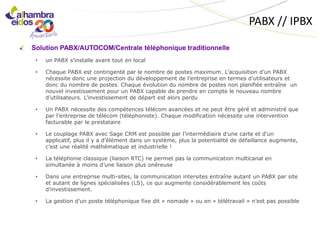 PABX // IPBX

Solution PABX/AUTOCOM/Centrale téléphonique traditionnelle
 •   un PABX s’installe avant tout en local

 •   Chaque PABX est contingenté par le nombre de postes maximum. L’acquisition d’un PABX
     nécessite donc une projection du développement de l’entreprise en termes d’utilisateurs et
     donc du nombre de postes. Chaque évolution du nombre de postes non planifiée entraîne un
     nouvel investissement pour un PABX capable de prendre en compte le nouveau nombre
     d’utilisateurs. L’investissement de départ est alors perdu

 •   Un PABX nécessite des compétences télécom avancées et ne peut être géré et administré que
     par l’entreprise de télécom (téléphoniste). Chaque modification nécessite une intervention
     facturable par le prestataire

 •   Le couplage PABX avec Sage CRM est possible par l’intermédiaire d’une carte et d’un
     applicatif, plus il y a d’élément dans un système, plus la potentialité de défaillance augmente,
     c’est une réalité mathématique et industrielle !

 •   La téléphonie classique (liaison RTC) ne permet pas la communication multicanal en
     simultanée à moins d’une liaison plus onéreuse

 •   Dans une entreprise multi-sites, la communication intersites entraîne autant un PABX par site
     et autant de lignes spécialisées (LS), ce qui augmente considérablement les coûts
     d’investissement.

 •   La gestion d’un poste téléphonique fixe dit « nomade » ou en « télétravail » n’est pas possible
 