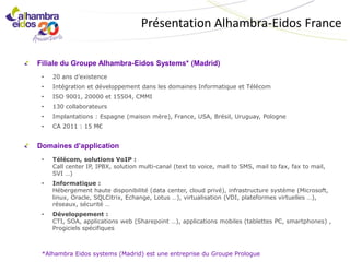 Présentation Alhambra-Eidos France

Filiale du Groupe Alhambra-Eidos Systems* (Madrid)
 •   20 ans d’existence
 •   Intégration et développement dans les domaines Informatique et Télécom
 •   ISO 9001, 20000 et 15504, CMMI
 •   130 collaborateurs
 •   Implantations : Espagne (maison mère), France, USA, Brésil, Uruguay, Pologne
 •   CA 2011 : 15 M€


Domaines d’application
 •   Télécom, solutions VoIP :
     Call center IP, IPBX, solution multi-canal (text to voice, mail to SMS, mail to fax, fax to mail,
     SVI …)
 •   Informatique :
     Hébergement haute disponibilité (data center, cloud privé), infrastructure système (Microsoft,
     linux, Oracle, SQLCitrix, Echange, Lotus …), virtualisation (VDI, plateformes virtuelles …),
     réseaux, sécurité …
 •   Développement :
     CTI, SOA, applications web (Sharepoint …), applications mobiles (tablettes PC, smartphones) ,
     Progiciels spécifiques



 *Alhambra Eidos systems (Madrid) est une entreprise du Groupe Prologue
 