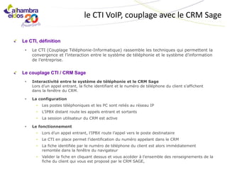 le CTI VoIP, couplage avec le CRM Sage

Le CTI, définition
 •   Le CTI (Couplage Téléphonie-Informatique) rassemble les techniques qui permettent la
     convergence et l’interaction entre le système de téléphonie et le système d’information
     de l’entreprise.


Le couplage CTI / CRM Sage
 •   Interactivité entre le système de téléphonie et le CRM Sage
     Lors d’un appel entrant, la fiche identifiant et le numéro de téléphone du client s’affichent
     dans la fenêtre du CRM.

 •   La configuration
       •   Les postes téléphoniques et les PC sont reliés au réseau IP
       •   L’IPBX distant route les appels entrant et sortants
       •   La session utilisateur du CRM est active

 •   Le fonctionnement
       •   Lors d’un appel entrant, l’IPBX route l’appel vers le poste destinataire
       •   Le CTI en place permet l’identification du numéro appelant dans le CRM
       •   La fiche identifiée par le numéro de téléphone du client est alors immédiatement
           remontée dans la fenêtre du navigateur
       •   Valider la fiche en cliquant dessus et vous accéder à l’ensemble des renseignements de la
           fiche du client qui vous est proposé par le CRM SAGE,
 