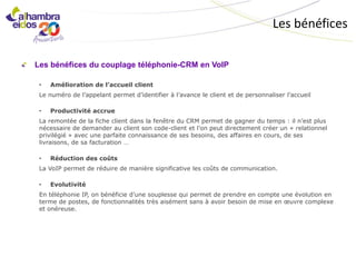 Les bénéfices

Les bénéfices du couplage téléphonie-CRM en VoIP

 •   Amélioration de l’accueil client
 Le numéro de l’appelant permet d’identifier à l’avance le client et de personnaliser l’accueil

 •   Productivité accrue
 La remontée de la fiche client dans la fenêtre du CRM permet de gagner du temps : il n’est plus
 nécessaire de demander au client son code-client et l’on peut directement créer un « relationnel
 privilégié » avec une parfaite connaissance de ses besoins, des affaires en cours, de ses
 livraisons, de sa facturation …

 •   Réduction des coûts
 La VoIP permet de réduire de manière significative les coûts de communication.

 •   Evolutivité
 En téléphonie IP, on bénéficie d’une souplesse qui permet de prendre en compte une évolution en
 terme de postes, de fonctionnalités très aisément sans à avoir besoin de mise en œuvre complexe
 et onéreuse.
 
