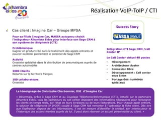 Réalisation VoIP-ToIP / CTI

                                                                                     Success Story
Cas client : Imagine Car – Groupe MPSA
Pour sa filiale Imagine Car, MASSA autopneu choisit
l’intégrateur Alhambra Eidos pour interface son Sage CRM à
son système de téléphonie (CTI)

Problématique                                                                Intégration CTI Sage CRM /call
Gagner en productivité dans le traitement des appels entrants et             Center IP
pouvoir exploiter pleinement le potentiel de Sage CRM
                                                                             Le Call Center virtuel 40 postes
Activité
Grossiste spécialisé dans la distribution de pneumatiques auprès de          •   Hébergement
centres automobiles                                                          •   Architecture cluster
                                                                             •   Connexion fibre
3000 Clients
                                                                             •   Développement : Call center
Répartis sur le territoire français
                                                                                 sous Linux
100 collaborateurs                                                           •   Portage des numéros
Grossiste                                                                        spéciaux


   Le témoignage de Christophe Charbonnier, DSI d’Imagine Car

   « Désormais, grâce à Sage CRM et au Couplage Téléphonie/Informatique (CTI), installé par le partenaire
   Alhambra Eidos, tous les opérateurs du call center disposent des informations nécessaires pour renseigner
   les clients en temps réels, sur l’état de leurs livraisons ou de leurs facturations. Pour chaque appel entrant,
   la solution de téléphonie IP (VOIP) couplé à Sage CRM fait remonter à l’opérateur la fiche client. Dès lors
   que l’opérateur dispose de ces informations, il est en mesure d’identifier la société, son interlocuteur et
   l’historique des actions menées auprès de lui. Il peut alors réserver un accueil personnalisé au client. »
 