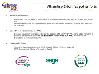 Alhambra-Eidos, les points forts

Multicompétences
 •   Alhambra-Eidos est à la fois intégrateur de solution informatique et télécom depuis plus de 20
     ans.
     La connaissance des technologies liées à ces deux domaines lui permet de livrer des solutions
     clé en main.


Des offres accessibles aux PME
 •   Bien que travaillant en mode projet sur les aspects CTI, VoIP/ToIP, Alhambra-Eidos s’attache à
     proposer des solutions dont les coûts restent accessibles aux PME, notamment les
     prestations et le matériel fournis.


Partenariat Sage
 •   Alhambra-Eidos, est partenaire EEMS (Espace Editeurs Métiers Sage) et
     PEPS (Programme Editeurs Partenaires Sage),
 