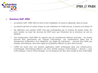 IPBX // PABX


Solutions VoIP- IPBX
 •   La solution VoIP -IPBX offre le choix d’une installation en local ou déportée, dans le cloud

 •   La solution permet un achat unique ou une utilisation en mode service, à travers une liaison IP

 •   Par définition une solution VOIP n’est pas contingentée par le nombre de postes initial. On
     peut acheter ou louer les services de VOIP sans que l’évolution de la structure ne soit un
     obstacle

 •   Une configuration VoIP-IPBX ne requiert pas de compétences télécom avancées : les postes
     peuvent être administrés par l’équipe informatique. Les modifications telles que le
     changement d’affectation d’un téléphone, les règles de redirection … peuvent être faites par
     l’équipe informatique, sans faire appel au prestataire télécom et donc sans surcoût

 •   L’IPBX est avant tout une solution applicative (soft) embarquée dans une infrastructure.
     L’interfaçage informatique-télécom est donc facilité puisque l’informatique « discute » avec
     l’informatique, c’est le même langage. La convergence est donc plus souple et plus maîtrisable
 