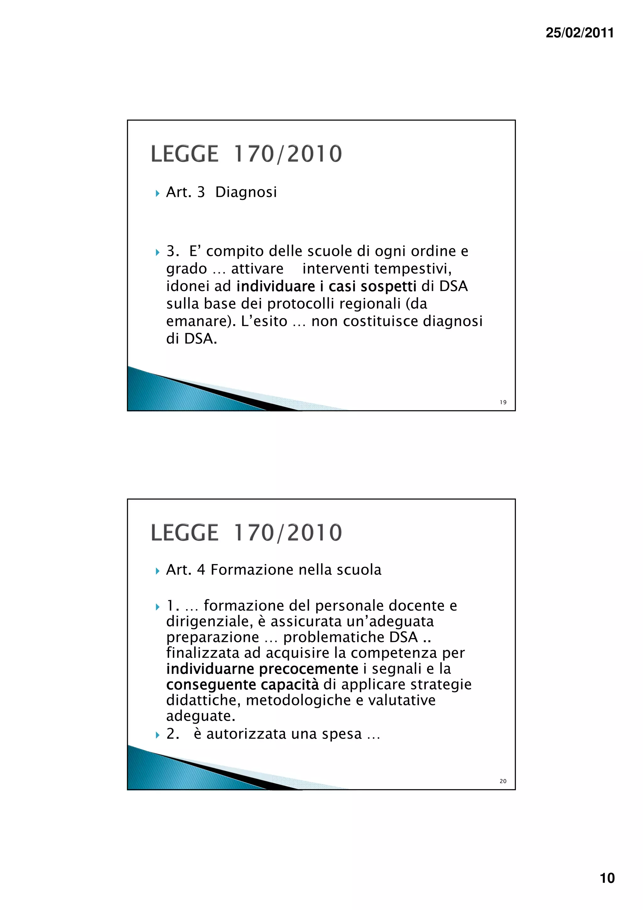 25/02/2011




Art. 3 Diagnosi



3. E’ compito delle scuole di ogni ordine e
grado … attivare interventi tempestivi,
idonei ad individuare i casi sospetti di DSA
sulla base dei protocolli regionali (da
emanare). L’esito … non costituisce diagnosi
di DSA.



                                               19




Art. 4 Formazione nella scuola

1. … formazione del personale docente e
dirigenziale, è assicurata un’adeguata
preparazione … problematiche DSA ..
finalizzata ad acquisire la competenza per
individuarne precocemente i segnali e la
conseguente capacità di applicare strategie
didattiche, metodologiche e valutative
adeguate.
2. è autorizzata una spesa …


                                               20




                                                           10
 