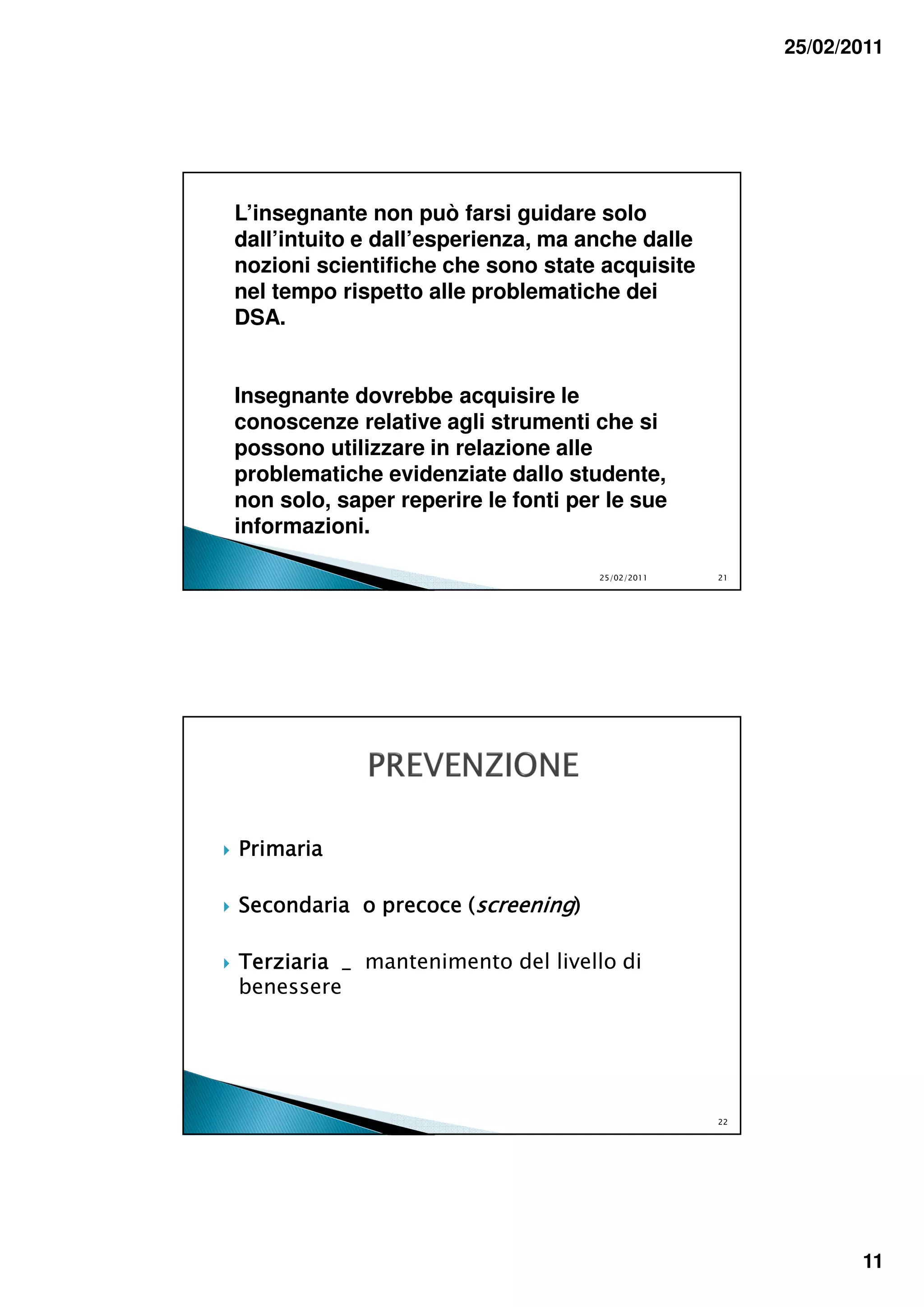 25/02/2011




L’insegnante non può farsi guidare solo
dall’intuito e dall’esperienza, ma anche dalle
nozioni scientifiche che sono state acquisite
nel tempo rispetto alle problematiche dei
DSA.


Insegnante dovrebbe acquisire le
conoscenze relative agli strumenti che si
possono utilizzare in relazione alle
problematiche evidenziate dallo studente,
non solo, saper reperire le fonti per le sue
informazioni.

                                     25/02/2011   21




Primaria

Secondaria o precoce (screening)

Terziaria _ mantenimento del livello di
benessere




                                                  22




                                                              11
 