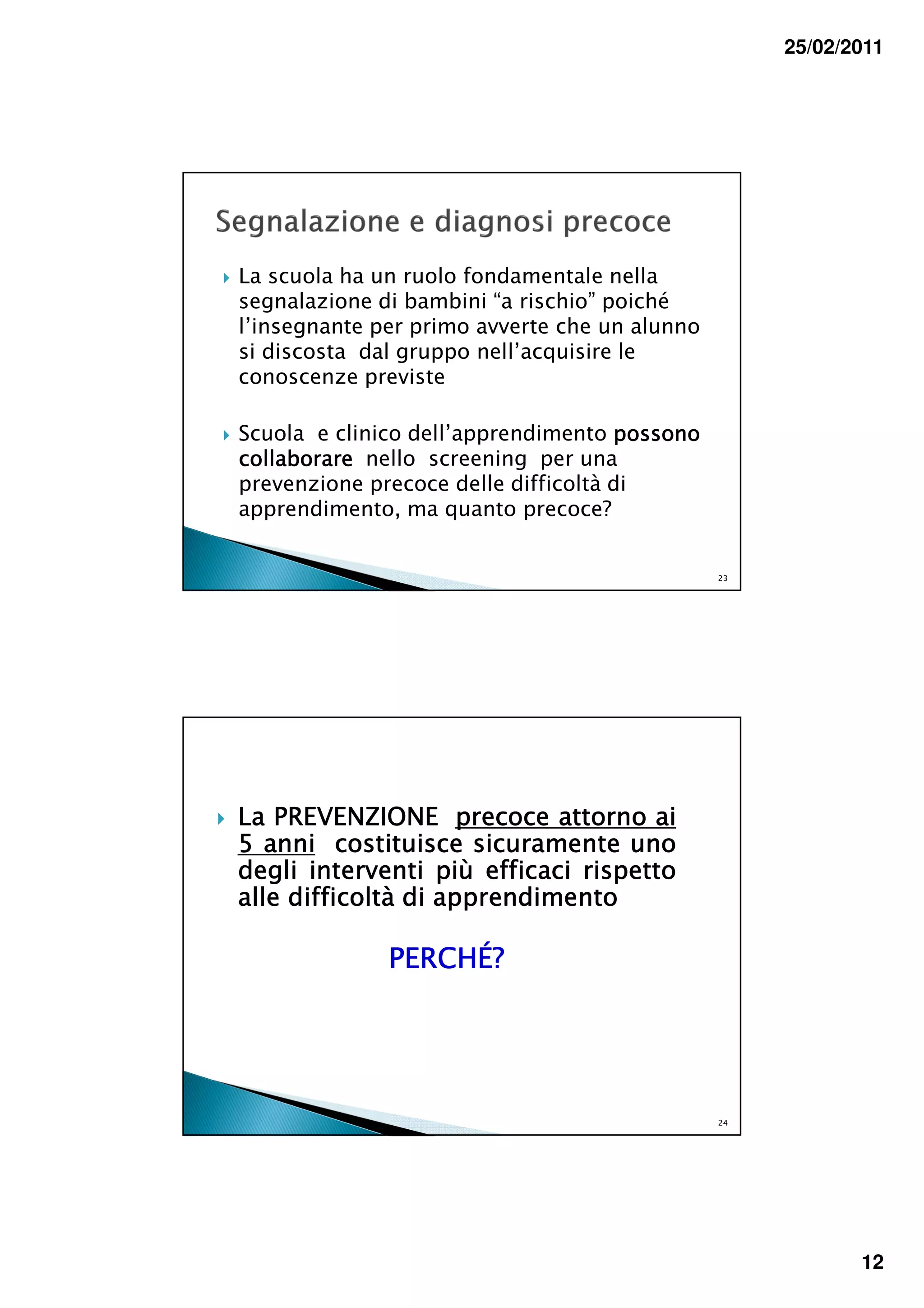25/02/2011




La scuola ha un ruolo fondamentale nella
segnalazione di bambini “a rischio” poiché
l’insegnante per primo avverte che un alunno
si discosta dal gruppo nell’acquisire le
conoscenze previste

Scuola e clinico dell’apprendimento possono
collaborare nello screening per una
prevenzione precoce delle difficoltà di
apprendimento, ma quanto precoce?


                                               23




La PREVENZIONE precoce attorno ai
5 anni costituisce sicuramente uno
degli interventi più efficaci rispetto
alle difficoltà di apprendimento

              PERCHÉ?




                                               24




                                                           12
 