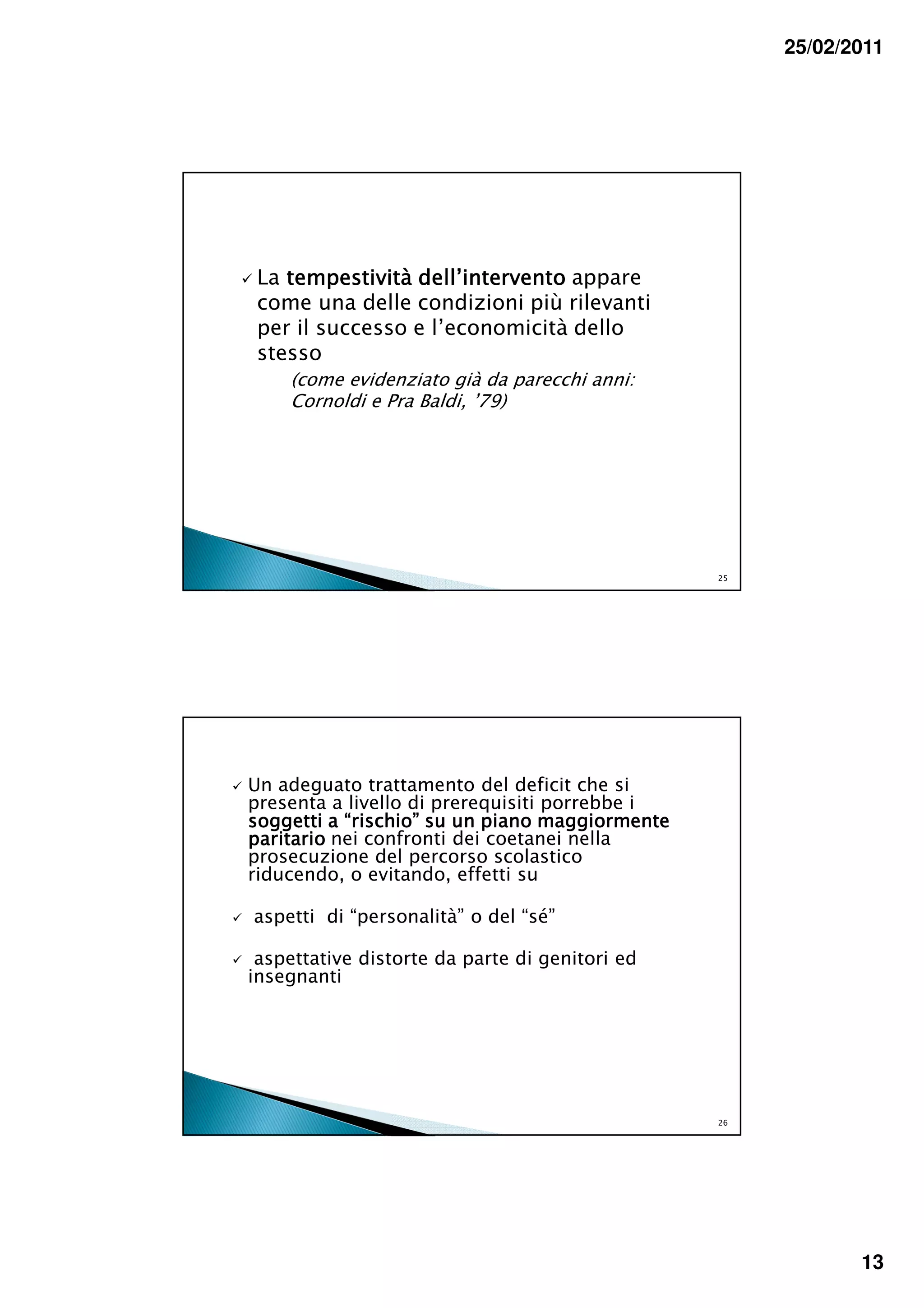 25/02/2011




 La tempestività dell’intervento appare
 come una delle condizioni più rilevanti
 per il successo e l’economicità dello
 stesso
    (come evidenziato già da parecchi anni:
    Cornoldi e Pra Baldi, ’79)




                                                25




Un adeguato trattamento del deficit che si
presenta a livello di prerequisiti porrebbe i
soggetti a “rischio” su un piano maggiormente
paritario nei confronti dei coetanei nella
prosecuzione del percorso scolastico
riducendo, o evitando, effetti su

aspetti di “personalità” o del “sé”

 aspettative distorte da parte di genitori ed
insegnanti




                                                26




                                                            13
 