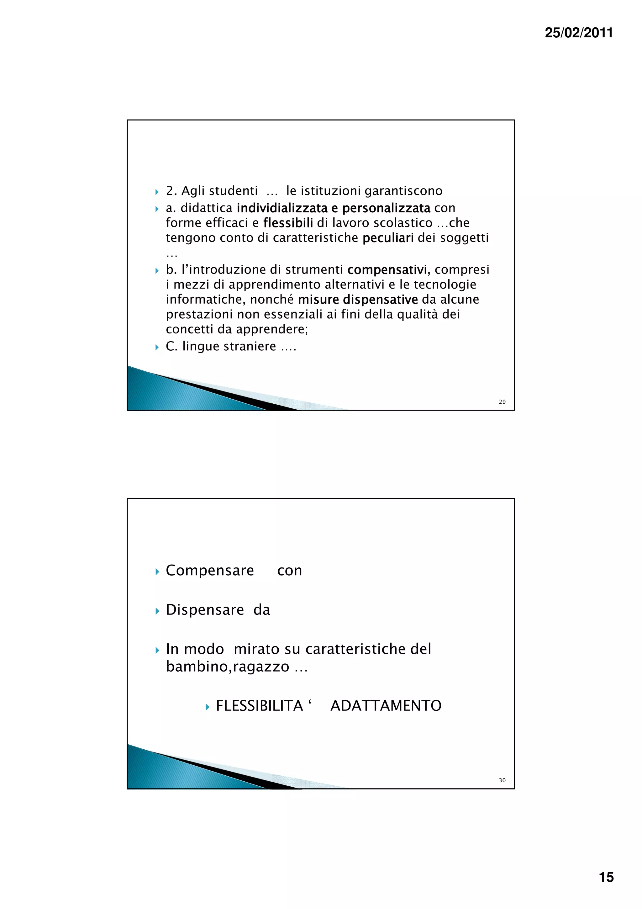 25/02/2011




2. Agli studenti … le istituzioni garantiscono
a. didattica individializzata e personalizzata con
forme efficaci e flessibili di lavoro scolastico …che
tengono conto di caratteristiche peculiari dei soggetti
…
b. l’introduzione di strumenti compensativ compresi
                                  compensativi,
i mezzi di apprendimento alternativi e le tecnologie
informatiche, nonché misure dispensative da alcune
prestazioni non essenziali ai fini della qualità dei
concetti da apprendere;
C. lingue straniere ….



                                                          29




Compensare        con

Dispensare da

In modo mirato su caratteristiche del
bambino,ragazzo …

        FLESSIBILITA ‘     ADATTAMENTO



                                                          30




                                                                      15
 