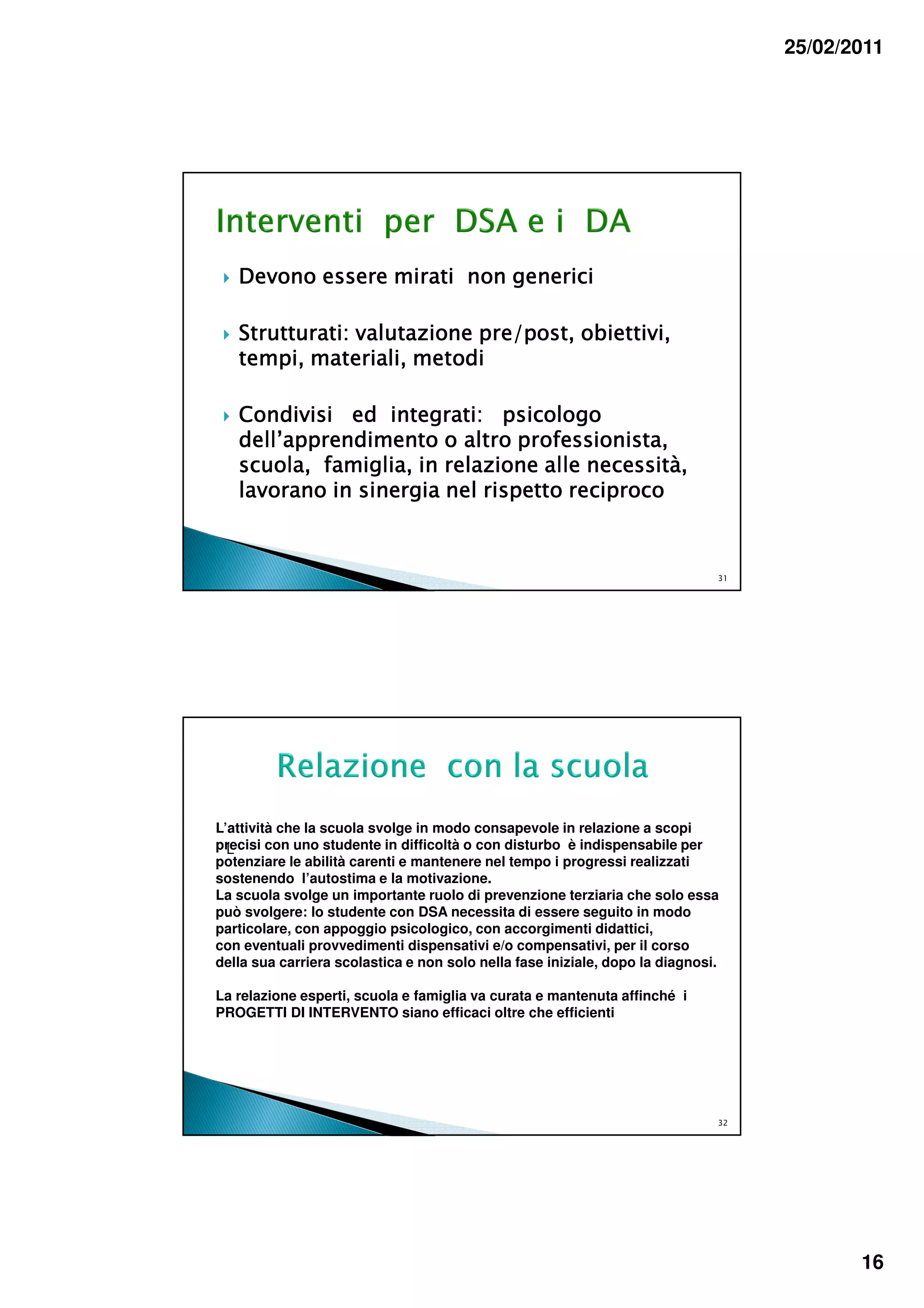 25/02/2011




   Devono essere mirati non generici

   Strutturati: valutazione pre/post, obiettivi,
   tempi, materiali, metodi

   Condivisi ed integrati: psicologo
   dell’apprendimento o altro professionista,
   scuola, famiglia, in relazione alle necessità,
   lavorano in sinergia nel rispetto reciproco


                                                                              31




L’attività che la scuola svolge in modo consapevole in relazione a scopi
precisi con uno studente in difficoltà o con disturbo è indispensabile per
  L
potenziare le abilità carenti e mantenere nel tempo i progressi realizzati
sostenendo l’autostima e la motivazione.
La scuola svolge un importante ruolo di prevenzione terziaria che solo essa
può svolgere: lo studente con DSA necessita di essere seguito in modo
particolare, con appoggio psicologico, con accorgimenti didattici,
con eventuali provvedimenti dispensativi e/o compensativi, per il corso
della sua carriera scolastica e non solo nella fase iniziale, dopo la diagnosi.

La relazione esperti, scuola e famiglia va curata e mantenuta affinché i
PROGETTI DI INTERVENTO siano efficaci oltre che efficienti




                                                                              32




                                                                                          16
 