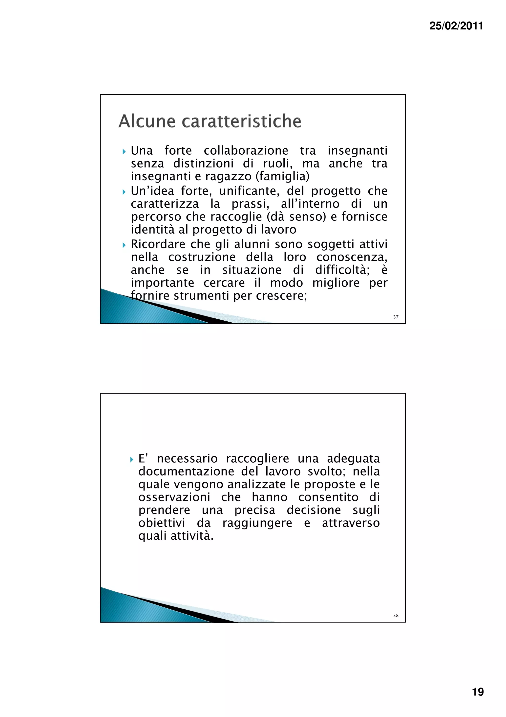 25/02/2011




Una forte collaborazione tra insegnanti
senza distinzioni di ruoli, ma anche tra
insegnanti e ragazzo (famiglia)
Un’idea forte, unificante, del progetto che
caratterizza la prassi, all’interno di un
percorso che raccoglie (dà senso) e fornisce
identità al progetto di lavoro
Ricordare che gli alunni sono soggetti attivi
nella costruzione della loro conoscenza,
anche se in situazione di difficoltà; è
importante cercare il modo migliore per
fornire strumenti per crescere;
                                                37




 E’ necessario raccogliere una adeguata
 documentazione del lavoro svolto; nella
 quale vengono analizzate le proposte e le
 osservazioni che hanno consentito di
 prendere una precisa decisione sugli
 obiettivi da raggiungere e attraverso
 quali attività.




                                                38




                                                            19
 