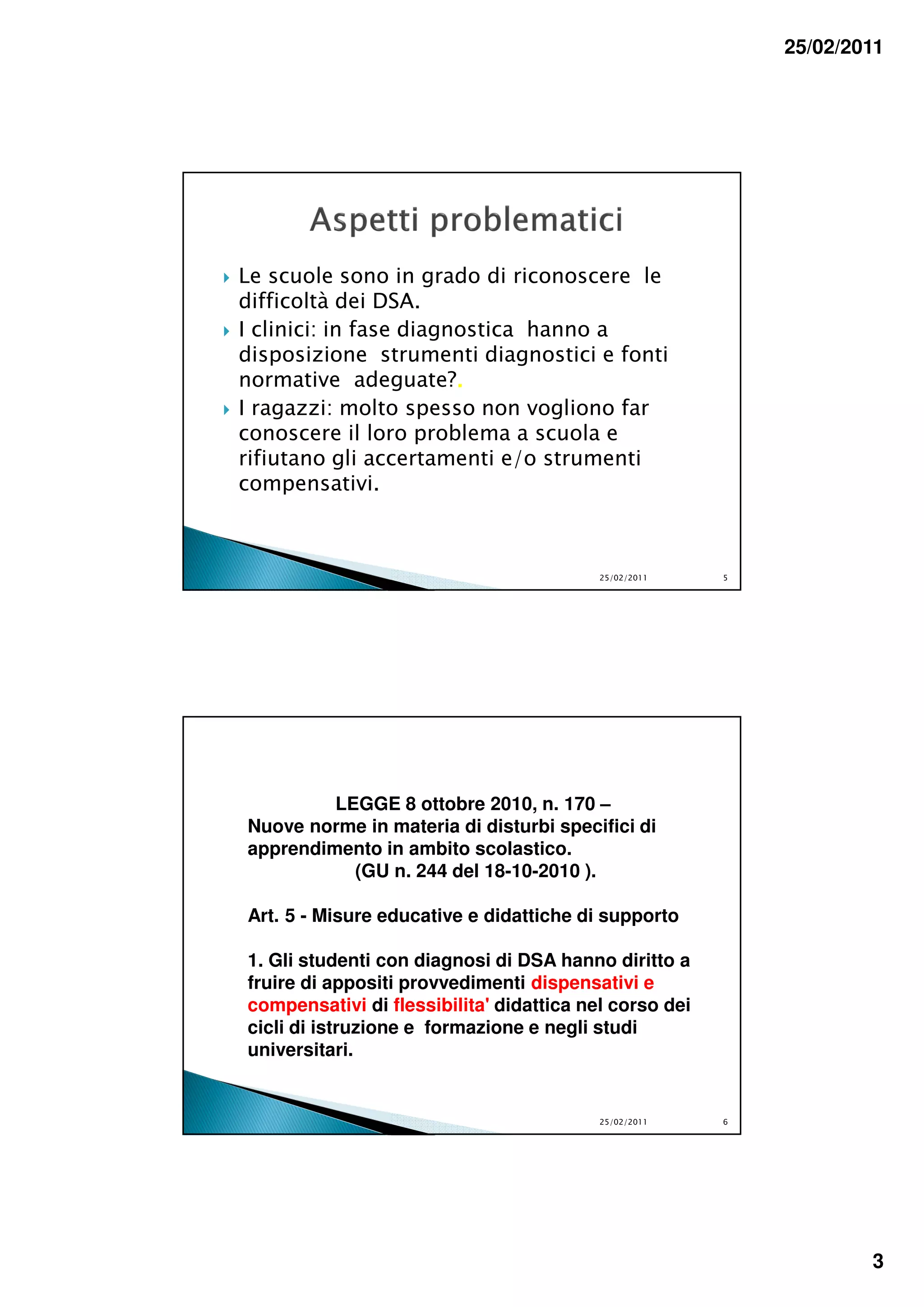 25/02/2011




Le scuole sono in grado di riconoscere le
difficoltà dei DSA.
I clinici: in fase diagnostica hanno a
disposizione strumenti diagnostici e fonti
normative adeguate?.    .
I ragazzi: molto spesso non vogliono far
conoscere il loro problema a scuola e
rifiutano gli accertamenti e/o strumenti
compensativi.



                                          25/02/2011    5




         LEGGE 8 ottobre 2010, n. 170 –
Nuove norme in materia di disturbi specifici di
apprendimento in ambito scolastico.
           (GU n. 244 del 18-10-2010 ).

Art. 5 - Misure educative e didattiche di supporto

1. Gli studenti con diagnosi di DSA hanno diritto a
fruire di appositi provvedimenti dispensativi e
compensativi di flessibilita' didattica nel corso dei
cicli di istruzione e formazione e negli studi
universitari.


                                          25/02/2011    6




                                                                    3
 