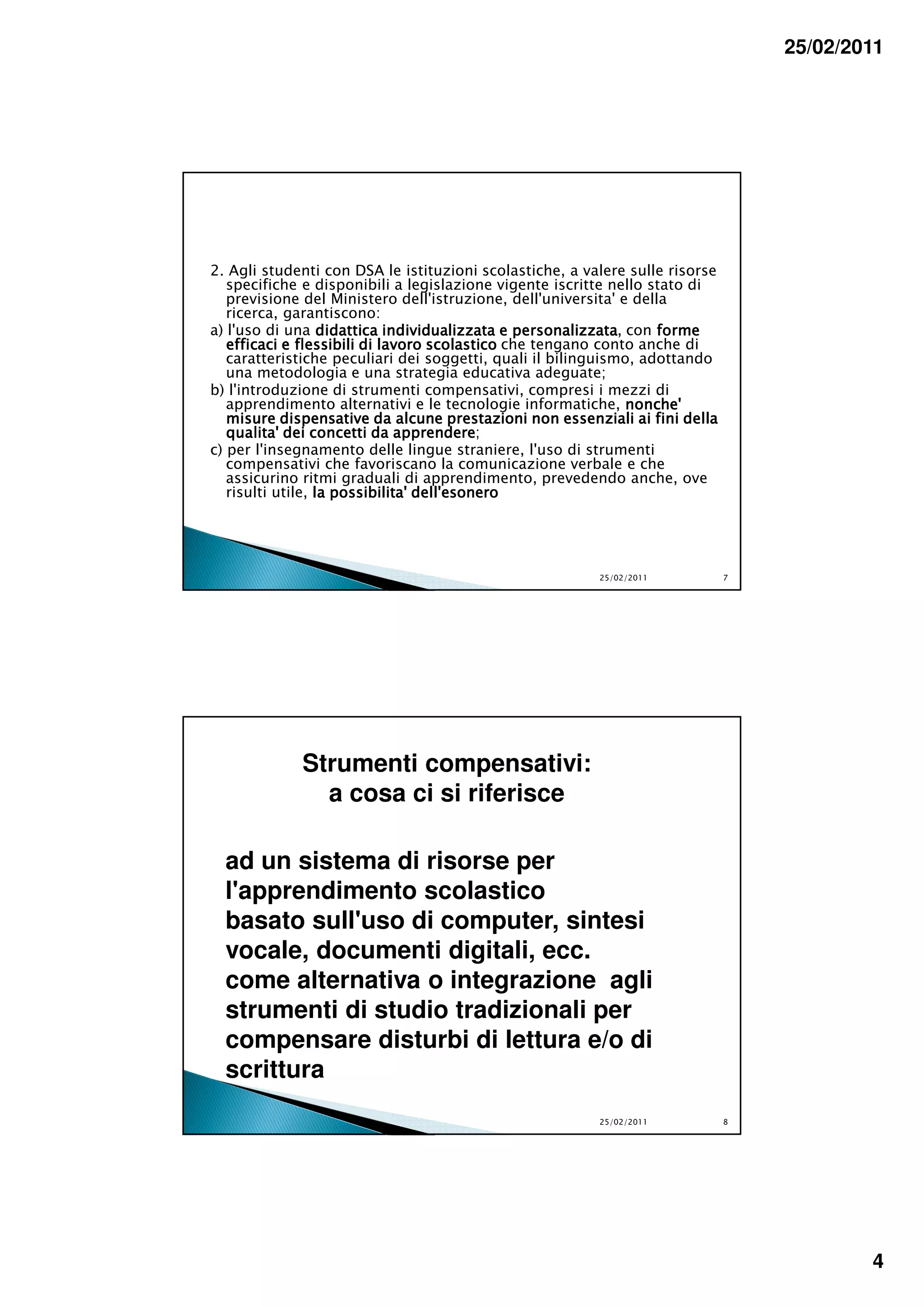 25/02/2011




2. Agli studenti con DSA le istituzioni scolastiche, a valere sulle risorse
   specifiche e disponibili a legislazione vigente iscritte nello stato di
   previsione del Ministero dell'istruzione, dell'universita' e della
   ricerca, garantiscono:
a) l'uso di una didattica individualizzata e personalizzata, con forme
                                               personalizzata
   efficaci e flessibili di lavoro scolastico che tengano conto anche di
   caratteristiche peculiari dei soggetti, quali il bilinguismo, adottando
   una metodologia e una strategia educativa adeguate;
b) l'introduzione di strumenti compensativi, compresi i mezzi di
   apprendimento alternativi e le tecnologie informatiche, nonche'
   misure dispensative da alcune prestazioni non essenziali ai fini della
                               apprendere;
   qualita' dei concetti da apprendere
c) per l'insegnamento delle lingue straniere, l'uso di strumenti
   compensativi che favoriscano la comunicazione verbale e che
   assicurino ritmi graduali di apprendimento, prevedendo anche, ove
   risulti utile, la possibilita' dell'esonero




                                                         25/02/2011           7




             Strumenti compensativi:
               a cosa ci si riferisce

  ad un sistema di risorse per
  l'apprendimento scolastico
  basato sull'uso di computer, sintesi
  vocale, documenti digitali, ecc.
  come alternativa o integrazione agli
  strumenti di studio tradizionali per
  compensare disturbi di lettura e/o di
  scrittura
                                                         25/02/2011           8




                                                                                          4
 