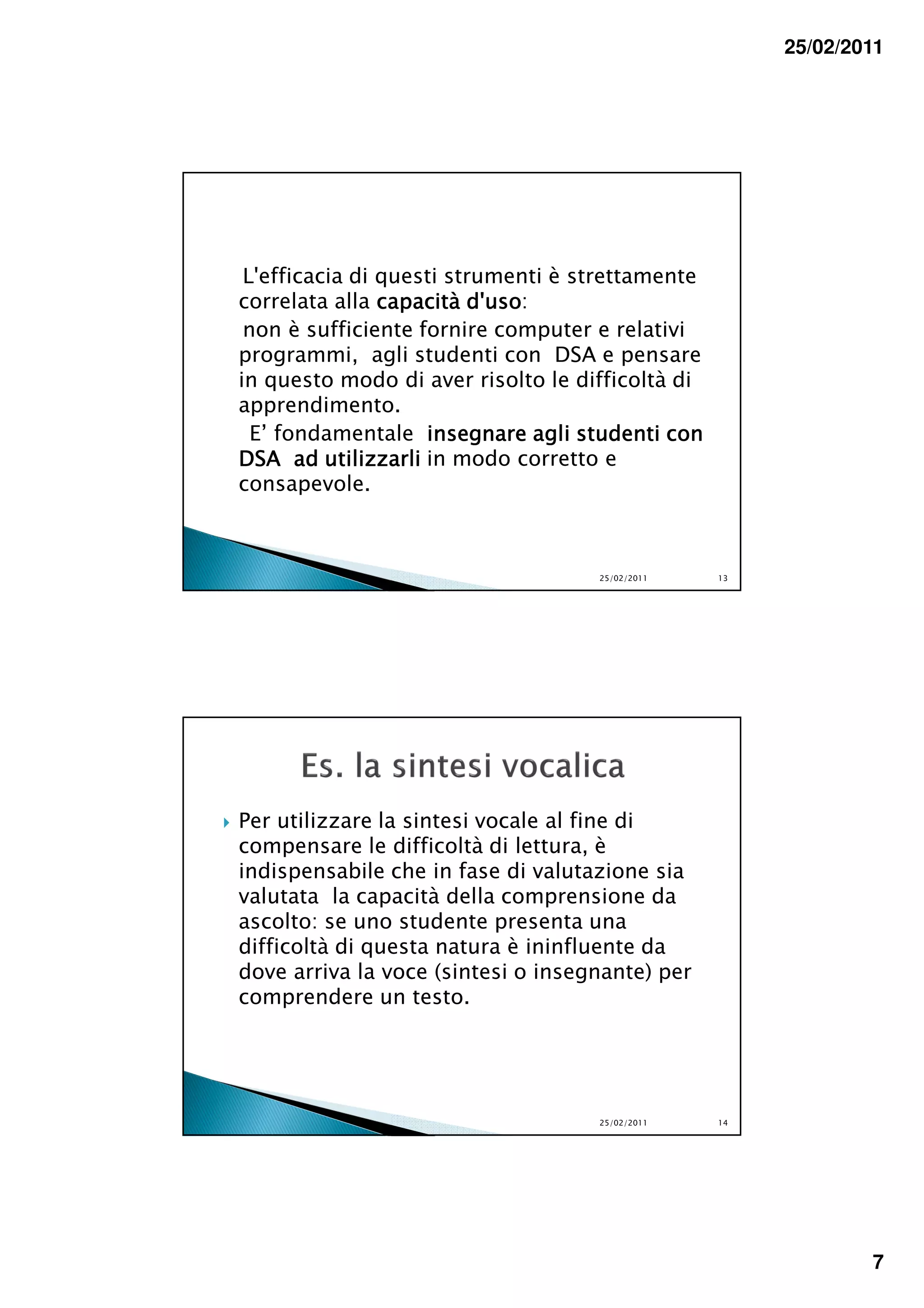25/02/2011




 L'efficacia di questi strumenti è strettamente
correlata alla capacità d'uso
                         d'uso:
 non è sufficiente fornire computer e relativi
programmi, agli studenti con DSA e pensare
in questo modo di aver risolto le difficoltà di
apprendimento.
  E’ fondamentale insegnare agli studenti con
DSA ad utilizzarli in modo corretto e
consapevole.



                                    25/02/2011    13




Per utilizzare la sintesi vocale al fine di
compensare le difficoltà di lettura, è
indispensabile che in fase di valutazione sia
valutata la capacità della comprensione da
ascolto: se uno studente presenta una
difficoltà di questa natura è ininfluente da
dove arriva la voce (sintesi o insegnante) per
comprendere un testo.




                                    25/02/2011    14




                                                               7
 