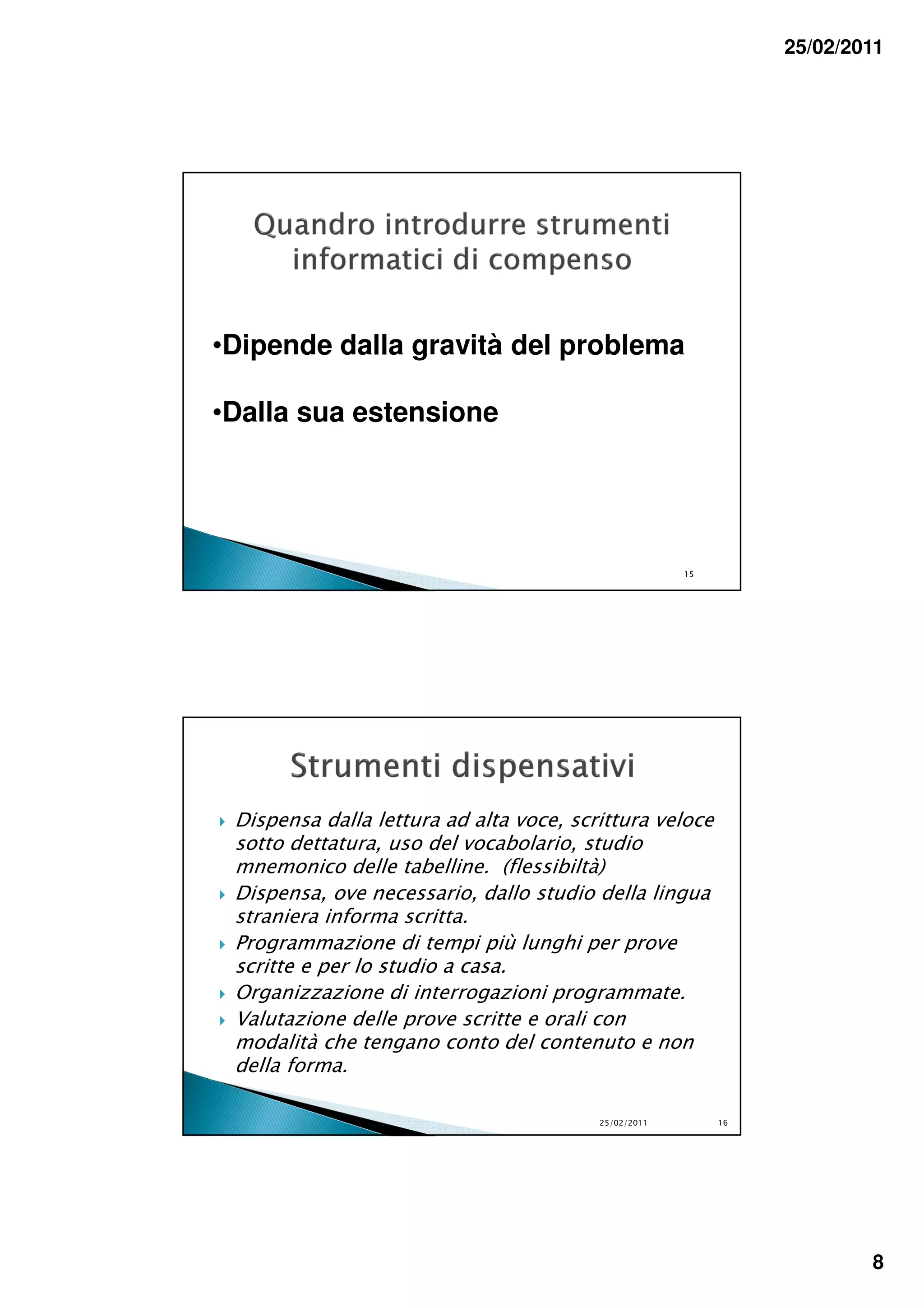 25/02/2011




•Dipende dalla gravità del problema

•Dalla sua estensione




                                                      15




 Dispensa dalla lettura ad alta voce, scrittura veloce
 sotto dettatura, uso del vocabolario, studio
 mnemonico delle tabelline. (flessibiltà)
 Dispensa, ove necessario, dallo studio della lingua
 straniera informa scritta.
 Programmazione di tempi più lunghi per prove
 scritte e per lo studio a casa.
 Organizzazione di interrogazioni programmate.
 Valutazione delle prove scritte e orali con
 modalità che tengano conto del contenuto e non
 della forma.

                                         25/02/2011        16




                                                                        8
 