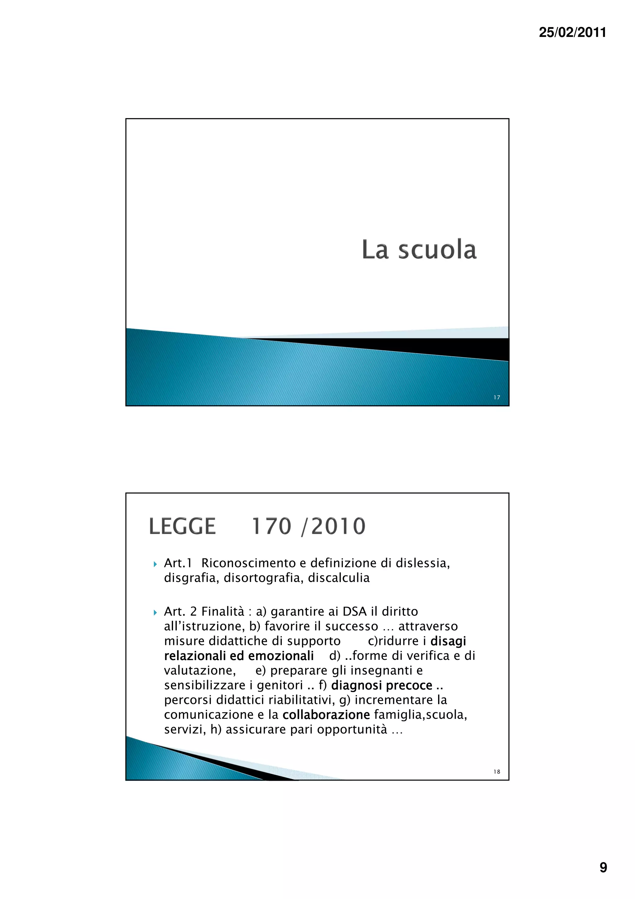 25/02/2011




                                                            17




Art.1 Riconoscimento e definizione di dislessia,
disgrafia, disortografia, discalculia

Art. 2 Finalità : a) garantire ai DSA il diritto
all’istruzione, b) favorire il successo … attraverso
misure didattiche di supporto          c)ridurre i disagi
relazionali ed emozionali d) ..forme di verifica e di
valutazione,      e) preparare gli insegnanti e
sensibilizzare i genitori .. f) diagnosi precoce ..
percorsi didattici riabilitativi, g) incrementare la
comunicazione e la collaborazione famiglia,scuola,
servizi, h) assicurare pari opportunità …


                                                            18




                                                                         9
 