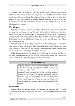 Ngôn Ngữ Lập Trình C#
100
Xây Dựng Lớp - Đối Tượng
-----------------------------------------------------------------------------
Bên trong lớp Cat ta khai báo một biến thành viên tĩnh tên là instance biến này dùng để đếm số
thể hiện của lớp Cat, biến này được khởi tạo giá trị 0. Lưu ý rằng biến thành viên tĩnh được
xem là thành phần của lớp, không phải là thành viên của thể hiện, do vậy nó sẽ không được
khởi tạo bởi trình biên dịch khi tạo các thể hiện. Khởi tạo tường minh là yêu cầu bắt buộc với
các biến thành viên tĩnh. Khi một thể hiện được tạo ra thì bộ dựng của lớp Cat sẽ thực hiện tăng
biến instance lên một đơn vị.
Hủy đối tượng
Ngôn ngữ C# cung cấp cơ chế thu dọn (garbage collection) và do vậy không cần phải khai
báo tường minh các phương thức hủy. Tuy nhiên, khi làm việc với các đoạn mã không được
quản lý thì cần phải khai báo tường minh các phương thức hủy để giải phóng các tài nguyên.
C# cung cấp ngần định một phương thức để thực hiện điều khiển công việc này, phương thức
đó là Finalize() hay còn gọi là bộ kết thúc. Phương thức Finalize này sẽ được gọi bởi cơ chế thu
dọn khi đối tượng bị hủy.
Phương thức kết thúc chỉ giải phóng các tài nguyên mà đối tượng nắm giữ, và không tham
chiếu đến các đối tượng khác. Nếu với những đoạn mã bình thường tức là chứa các tham chiếu
kiểm soát được thì không cần thiết phải tạo và thực thi phương thức Finalize(). Chúng ta chỉ
làm điều này khi xử lý các tài nguyên không kiểm soát được.
Chúng ta không bao giờ gọi một phương thức Finalize() của một đối tượng một cách trực
tiếp, ngoại trừ gọi phương thức này của lớp cơ sở khi ở bên trong phương thức Finalize() của
chúng ta. Trình thu dọn sẽ thực hiện việc gọi Finalize() cho chúng ta.
Cách Finalize thực hiện
Bộ thu dọn duy trì một danh sách những đối tượng có phương thức
Finalize. Danh sách này được cập nhật mỗi lần khi đối tượng cuối
cùng được tạo ra hay bị hủy.
Khi một đối tượng trong danh sách kết thúc của bộ thu dọn được
chọn đầu tiên. Nó sẽ được đặt vào hàng đợi (queue) cùng với
những đối tượng khác đang chờ kết thúc. Sau khi phương thức
Finalize của đối tượng thực thi bộ thu dọn sẽ gom lại đối tượng và
cập nhật lại danh sách hàng đợi, cũng như là danh sách kết thúc
đối tượng.
Bộ hủy của C#
Cú pháp phương thức hủy trong ngôn ngữ C# cũng giống như trong ngôn ngữ C++. Nhưng
về hành động cụ thể chúng có nhiều điểm khác nhau. Ta khao báo một phương thức hủy trong
C# như sau:
 