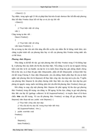Ngôn Ngữ Lập Trình C#
101
Xây Dựng Lớp - Đối Tượng
~Class1() {}
Tuy nhiên, trong ngôn ngữ C# thì cú pháp khai báo trên là một shortcut liên kết đến một phương
thức kết thúc Finalize được kết với lớp cơ sở, do vậy khi viết
~Class1()
{
// Thực hiện một số công
việc }
Cũng tương tự như viết :
Class1.Finalize()
{
// Thực hiện một số công
việc base.Finalize(); }
Do sự tương tự như trên nên khả năng dẫn đến sự lộn xộn nhầm lẫn là không tránh khỏi, nên
chúng ta phải tránh viết các phương thức hủy và viết các phương thức Finalize tường minh nếu
có thể được.
Phương thức Dispose
Như chúng ta đã biết thì việc gọi một phương thức kết thúc Finalize trong C# là không hợp
lệ, vì phương thức này dành cho bộ thu dọn thực hiện. Nếu chúng ta xử lý các tài nguyên không
kiểm soát như xử lý các handle của tập tin và ta muốn được đóng hay giải phóng nhanh chóng
bất cứ lúc nào, ta có thực thi giao diện IDisposable, phần chi tiết IDisposable sẽ được trình bày
chi tiết trong Chương 8. Giao diện IDisposable yêu cầu những thành phần thực thi của nó định
nghĩa một phương thức tên là Dispose() để thực hiện công việc dọn dẹp mà ta yêu cầu. Ý nghĩa
của phương thức Dispose là cho phép chương trình thực hiện các công việc dọn dẹp hay giải
phóng tài nguyên mong muốn mà không phải chờ cho đến khi phương thức Finalize() được gọi.
Khi chúng ta cung cấp một phương thức Dispose thì phải ngưng bộ thu dọn gọi phương
thức Finalize() trong đối tượng của chúng ta. Để ngưng bộ thu dọn, chúng ta gọi một phương
thức tĩnh của lớp GC (garbage collector) là GC.SuppressFinalize() và truyền tham số là tham
chiếu this của đối tượng. Và sau đó phương thức Finalize() sử dụng để gọi phương thức
Dispose() như đoạn mã sau: public void Dispose() {
// Thực hiện công việc dọn dẹp
// Yêu cầu bộ thu dọc GC trong thực hiện kết thúc
GC.SuppressFinalize( this );
} public override void
Finalize()
{
Dispose();
base.Finalize();
 