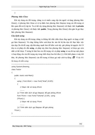 Ngôn Ngữ Lập Trình C#
102
Xây Dựng Lớp - Đối Tượng
}
Phương thức Close
Khi xây dựng các đối tượng, chúng ta có muốn cung cấp cho người sử dụng phương thức
Close(), vì phương thức Close có vẻ tự nhiên hơn phương thức Dispose trong các đối tượng có
liên quan đến xử lý tập tin. Ta có thể xây dựng phương thức Dispose() với thuộc tính là private
và phương thức Close() với thuộc tính public. Trong phương thức Close() đơn giản là gọi thực
hiện phương thức Dispose().
Câu lệnh using
Khi xây dựng các đối tượng chúng ta không thể chắc chắn được rằng người sử dụng có thể
gọi hàm Dispose(). Và cũng không kiểm soát được lúc nào thì bộ thu dọn GC thực hiện việc
dọn dẹp. Do đó để cung cấp khả năng mạnh hơn để kiểm soát việc giải phóng tài nguyên thì C#
đưa ra cú pháp chỉ dẫn using, cú pháp này đảm bảo phương thức Dispose() sẽ được gọi sớm
nhất có thể được. Ý tưởng là khai báo các đối tượng với cú pháp using và sau đó tạo một phạm
vi hoạt động cho các đối tượng này trong khối được bao bởi dấu ({}). Khi khối phạm vi này kết
thúc, thì phương thức Dispose() của đối tượng sẽ được gọi một cách tự động.  Ví dụ 4.6:
Sử dụng chỉ dẫn using.
-----------------------------------------------------------------------------
using System.Drawing;
class Tester
{
public static void Main()
{
using ( Font Afont = new Font(“Arial”,10.0f))
{
// Đoạn mã sử dụng AFont
.......
}// Trình biên dịch sẽ gọi Dispose để giải phóng AFont
Font TFont = new Font(“Tahoma”,12.0f); using
(TFont) {
// Đoạn mã sử dụng TFont
.......
}// Trình biên dịch gọi Dispose để giải phóng
TFont }
}
-----------------------------------------------------------------------------
 