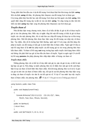 Ngôn Ngữ Lập Trình C#
103
Xây Dựng Lớp - Đối Tượng
Trong phần khai báo đầu của ví dụ thì đối tượng Font được khai báo bên trong câu lệnh using.
Khi câu lệnh using kết thúc, thì phương thức Dispose của đối tượng Font sẽ được gọi.
Còn trong phần khai báo thứ hai, một đối tượng Font được tạo bên ngoài câu lệnh using. Khi
quyết định dùng đối tượng này ta đặt nó vào câu lệnh using. Và cũng tương tự như trên khi
khối câu lệnh using thực hiện xong thì phương thức Dispose() của font được gọi.
Truyền tham số
Như đã thảo luận trong chương trước, tham số có kiểu dữ liệu là giá trị thì sẽ được truyền
giá trị vào cho phương thức. Điều này có nghĩa rằng khi một đối tượng có kiểu là giá trị được
truyền vào cho một phương thức, thì có một bản sao chép đối tượng đó được tạo ra bên trong
phương thức. Một khi phương thức được thực hiện xong thì đối tượng sao chép này sẽ được
hủy. Tuy nhiên, đây chỉ là trường hợp bình thường, ngôn ngữ C# còn cung cấp khả năng cho
phép ta truyền các đối tượng có kiểu giá trị dưới hình thức là tham chiếu. Ngôn ngữ C# đưa ra
một bổ sung tham số là ref cho phép truyền các đối tượng giá trị vào trong phương thức theo
kiểu tham chiếu. Và tham số bổ sung out trong trường hợp muốn truyền dưới dạng tham chiếu
mà không cần phải khởi tạo giá trị ban đầu cho tham số truyền. Ngoài ra ngôn ngữ C# còn hỗ
trợ bổ sung params cho phép phương thức chấp nhận nhiều số lượng các tham số.
Truyền tham chiếu
Những phương thức chỉ có thể trả về duy nhất một giá trị, mặc dù giá trị này có thể là một
tập hợp các giá trị. Nếu chúng ta muốn phương thức trả về nhiều hơn một giá trị thì cách thực
hiện là tạo các tham số dưới hình thức tham chiếu. Khi đó trong phương thức ta sẽ xử lý và gán
các giá trị mới cho các tham số tham chiếu này, kết quả là sau khi phương thức thực hiện xong
ta dùng các tham số truyền vào như là các kết quả trả về. Ví dụ 4.7 sau minh họa việc truyền
tham số tham chiếu cho phương thức.  Ví dụ 4.7: Trả giá trị trả về thông qua tham số.
----------------------------------------------------------------------------
using System; public class Time
{
public void DisplayCurrentTime()
{
Console.WriteLine(“{0}/{1}/{2}/ {3}:{4}:{5}”, Date,
Month, Year, Hour, Minute, Second);
}
public int GetHour()
{ return Hour;
}
public void GetTime(int h, int m, int s)
 