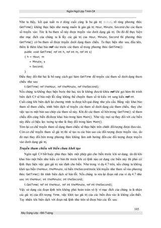 Ngôn Ngữ Lập Trình C#
105
Xây Dựng Lớp - Đối Tượng
Như ta thấy, kết quả xuất ra ở dòng cuối cùng là ba giá trị 0:0:0, rõ ràng phương thức
GetTime() không thực hiện như mong muốn là gán giá trị Hour, Minute, Second cho các tham
số truyền vào. Tức là ba tham số này được truyền vào dưới dạng giá trị. Do đó để thực hiện
như mục đích của chúng ta là lấy các giá trị của Hour, Minute, Second thì phương thức
GetTime() có ba tham số được truyền dưới dạng tham chiếu. Ta thực hiện như sau, đầu tiên,
thêm là thêm khai báo ref vào trước các tham số trong phương thức GetTime():
public void GetTime( ref int h, ref int m, ref int s)
{ h = Hour; m
= Minute; s
= Second;
}
Điều thay đổi thứ hai là bổ sung cách gọi hàm GetTime để truyền các tham số dưới dạng tham
chiếu như sau:
t.GetTime( ref theHour, ref theMinute, ref theSecond);
Nếu chúng ta không thực hiện bước thứ hai, tức là không đưa từ khóa ref khi gọi hàm thì trình
biên dịch C# sẽ báo một lỗi rằng không thể chuyển tham số từ kiểu int sang kiểu ref int.
Cuối cùng khi biên dịch lại chương trình ta được kết quả đúng như yêu cầu. Bằng việc khai báo
tham số tham chiếu, trình biên dịch sẽ truyền các tham số dưới dạng các tham chiếu, thay cho
việc tạo ra một bản sao chép các tham số này. Khi đó các tham số bên trong GetTime() sẽ tham
chiếu đến cùng biến đã được khai báo trong hàm Main(). Như vậy mọi sự thay đổi với các biến
này điều có hiệu lực tương tự như là thay đổi trong hàm Main().
Tóm lại cơ chế truyền tham số dạng tham chiếu sẽ thực hiện trên chính đối tượng được đưa vào.
Còn cơ chế truyền tham số giá trị thì sẽ tạo ra các bản sao các đối tượng được truyền vào, do
đó mọi thay đổi bên trong phương thức không làm ảnh hưởng đến các đối tượng được truyền
vào dưới dạng giá trị.
Truyền tham chiếu với biến chưa khởi tạo
Ngôn ngữ C# bắt buộc phải thực hiện một phép gán cho biến trước khi sử dụng, do đó khi
khai báo một biến như kiểu cơ bản thì trước khi có lệnh nào sử dụng các biến này thì phải có
lệnh thực hiện việc gán giá trị xác định cho biến. Như trong ví dụ 4.7 trên, nếu chúng ta không
khởi tạo biến theHour, theMinute, và biến theSecond trước khi truyền như tham số vào phương
thức GetTime() thì trình biên dịch sẽ báo lỗi. Nếu chúng ta sửa lại đoạn mã của ví dụ 4.7 như
sau: int theHour; int theMinute; int theSecond;
t.GetTime( ref int theHour, ref int theMinute, ref int theSecond);
Việc sử dụng các đoạn lệnh trên không phải hoàn toàn vô lý vì mục đích của chúng ta là nhận
các giá trị của đối tượng Time, việc khởi tạo giá trị của các biến đưa vào là không cần thiết.
Tuy nhiên khi biên dịch với đoạn mã lệnh như trên sẽ được báo các lỗi sau:
 