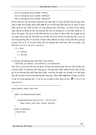 Ngôn Ngữ Lập Trình C#
106
Xây Dựng Lớp - Đối Tượng
Use of unassigned local variable ‘theHour’
Use of unassigned local variable ‘theMinute’
Use of unassigned local variable ‘theSecond’
Để mở rộng cho yêu cầu trong trường hợp này ngôn ngữ C# cung cấp thêm một bổ sung tham
chiếu là out. Khi sử dụng tham chiếu out thì yêu cầu bắt buộc phải khởi tạo các tham số tham
chiếu được bỏ qua. Như các tham số trong phương thức GetTime(), các tham số này không
cung cấp bất cứ thông tin nào cho phương thức mà chỉ đơn giản là cơ chế nhận thông tin và
đưa ra bên ngoài. Do vậy ta có thể đánh dấu tất cả các tham số tham chiếu này là out, khi đó
ta sẽ giảm được công việc phải khởi tạo các biến này trước khi đưa vào phương thức. Lưu ý là
bên trong phương thức có các tham số tham chiếu out thì các tham số này phải được gán giá
trị trước khi trả về. Ta có một số thay đổi cho phương thức GetTime() như sau: public void
GetTime( out int h, out int m, out int s)
{ h = Hour;
m = Minute;
s = Second;
}
và cách gọi mới phương thức GetTime() trong Main():
t.GetTime( out theHour, out theMinute, out theSecond);
Tóm lại ta có các cách khai báo các tham số trong một phương thức như sau: kiểu dữ liệu giá
trị được truyền vào phương thức bằng giá trị. Sử dụng tham chiếu ref để truyền kiểu dữ liệu
giá trị vào phương thức dưới dạng tham chiếu, cách này cho phép vừa sử dụng và có khả năng
thay đổi các tham số bên trong phương thức được gọi. Tham chiếu out được sử dụng chỉ để trả
về giá trị từ một phương thức. Ví dụ 4.8 sau sử dụng ba kiểu tham số trên.  Ví dụ 4.8: Sử
dụng tham số.
----------------------------------------------------------------------------
using System; public class Time
{
public void DisplayCurrentTime()
{
Console.WriteLine(“{0}/{1}/{2} {3}:{4}:{5}”,
Date, Month, Year, Hour, Minute, Second);
}
public int GetHour()
{ return Hour;
}
 