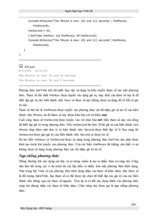 Ngôn Ngữ Lập Trình C#
108
Xây Dựng Lớp - Đối Tượng
Console.WriteLine(“The Minute is now: {0} and {1} seconds ”, theMinute,
theSecond);
theSecond = 45;
t.SetTime( theHour, out theMinute, ref theSecond);
Console.WriteLine(“The Minute is now: {0} and {1} seconds”, theMinute,
theSecond);
}
}
-----------------------------------------------------------------------------
 Kết quả:
8/6/2002 15:35:24
The Minute is now: 35 and 24 seconds
The Minute is now: 36 and 0 seconds
-----------------------------------------------------------------------------
Phương thức SetTime trên đã minh họa việc sử dụng ba kiểu truyền tham số vào một phương
thức. Tham số thứ nhất theHour được truyền vào dạng giá trị, mục đích của tham số này là để
thiết lập giá trị cho biến thành viên Hour và tham số này không được sử dụng để về bất cứ giá
trị nào.
Tham số thứ hai là theMinute được truyền vào phương thức chỉ để nhận giá trị trả về của biến
thành viên Minute, do đó tham số này được khai báo với từ khóa out.
Cuối cùng tham số theSecond được truyền vào với khai báo ref, biến tham số này vừa dùng
để thiết lập giá trị trong phương thức. Nếu theSecond lớn hơn 30 thì giá trị của biến thành viên
Minute tăng thêm một đơn vị và biến thành viên Second được thiết lập về 0. Sau cùng thì
theSecond được gán giá trị của biến thành viên Second và được trả về.
Do hai biến theHour và theSecond được sử dụng trong phương thức SetTime nên phải được
khởi tạo trước khi truyền vào phương thức. Còn với biến theMinute thì không cần thiết vì nó
không được sử dụng trong phương thức mà chỉ nhận giá trị trả về.
Nạp chồng phương thức
Thông thường khi xây dựng các lớp, ta có mong muốn là tạo ra nhiều hàm có cùng tên. Cũng
như hầu hết trong các ví dụ trước thì các lớp điều có nhiều hơn một phương thức khởi dựng.
Như trong lớp Time có các phương thức khởi dựng nhận các tham số khác nhau, như tham số
là đối tượng DateTime, hay tham số có thể được tùy chọn để thiết lập các giá trị của các biến
thành viên thông qua các tham số nguyên. Tóm lại ta có thể xây dựng nhiều các phương thức
cùng tên nhưng nhận các tham số khác nhau. Chức năng này được gọi là nạp chồng phương
thức.
 