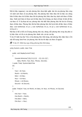 Ngôn Ngữ Lập Trình C#
109
Xây Dựng Lớp - Đối Tượng
Một ký hiệu (signature) của một phương thức được định nghĩa như tên của phương thức cùng
với danh sách tham số của phương thức. Hai phương thức khác nhau khi ký hiệu của chúng
khác là khác nhau tức là khác nhau khi tên phương thức khác nhau hay danh sách tham số khác
nhau. Danh sách tham số được xem là khác nhau bởi số lượng các tham số hoặc là kiểu dữ liệu
của tham số. Ví dụ đoạn mã sau, phương thức thứ nhất khác phương thức thứ hai do số lượng
tham số khác nhau. Phương thức thứ hai khác phương thức thứ ba do kiểu dữ liệu tham số khác
nhau: void myMethod( int p1 ); void myMethod( int p1, int p2 ); void myMethod( int p1,
string p2 );
Một lớp có thể có bất cứ số lượng phương thức nào, nhưng mỗi phương thức trong lớp phải có
ký hiệu khác với tất cả các phương thức thành viên còn lại của lớp.
Ví dụ 4.9 minh họa lớp Time có hai phương thức khởi dựng, một phương thức nhận tham số là
một đối tượng DateTime còn phương thức thứ hai thì nhận sáu tham số nguyên.
 Ví dụ 4.9: Minh họa nạp chồng phương thức khởi dựng.
----------------------------------------------------------------------------
using System; public class Time
{
public void DisplayCurrentTime()
{
Console.WriteLine(“{0}/{1}/{2} {3}:{4}:{5}”,
Date, Month, Year, Hour, Minute, Second);
} public Time( System.DateTime
dt)
{
Year = dt.Year;
Month = dt.Month;
Date = dt.Day;
Hour = dt.Hour;
Minute = dt.Minute;
Second = dt.Second;
}
public Time(int Year, int Month, int Date, int Hour, int Minute, int Second)
{
this.Year = Year;
this.Month = Month;
this.Date = Date;
this.Hour = Hour;
 