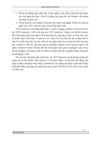 Ngôn Ngữ Lập Trình C#
11
Microsoft .NET
 Để làm cho những người phát triển có kinh nghiệm vững chắc có thể nắm vững nhiều
kiểu ứng dụng khác nhau. Như là từ những ứng dụng trên nền Windows đến những
ứng dụng dựa trên web.
 Để xây dựng tất cả các thông tin dựa triên tiêu chuẩn công nghiệp để đảm bảo rằng mã
nguồn trên .NET có thể tích hợp với bất cứ mã nguồn khác.
.NET Framework có hai thành phần chính: Common Language Runtime (CLR) và thư viện
lớp .NET Framework. CLR là nền tảng của .NET Framework. Chúng ta có thể hiểu runtime
như là một agent quản lý mã nguồn khi nó được thực thi, cung cấp các dịch vụ cốt lõi như: quản
lý bộ nhớ, quản lý tiểu trình, và quản lý từ xa. Ngoài ra nó còn thúc đẩy việc sử dụng kiểu an
toàn và các hình thức khác của việc chính xác mã nguồn, đảm bảo cho việc thực hiện được bảo
mật và mạnh mẽ. Thật vậy, khái niệm quản lý mã nguồn là nguyên lý nền tảng của runtime. Mã
nguồn mà đích tới runtime thì được biết như là mã nguồn được quản lý (managed code). Trong
khi đó mã nguồn mà không có đích tới runtime thì được biết như mã nguồn không được quản
lý (unmanaged code).
Thư viện lớp, một thành phần chính khác của .NET Framework là một tập hợp hướng đối
tượng của các kiểu dữ liệu được dùng lại, nó cho phép chúng ta có thể phát triển những ứng
dụng từ những ứng dụng truyền thống command-line hay những ứng dụng có giao diện đồ họa
(GUI) đến những ứng dụng mới nhất được cung cấp bởi ASP.NET, như là Web Form và dịch
vụ XML Web.
 