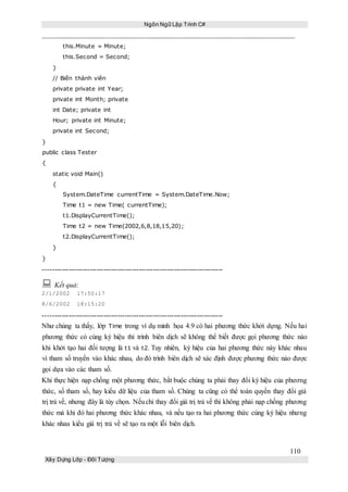 Ngôn Ngữ Lập Trình C#
110
Xây Dựng Lớp - Đối Tượng
this.Minute = Minute;
this.Second = Second;
}
// Biến thành viên
private private int Year;
private int Month; private
int Date; private int
Hour; private int Minute;
private int Second;
}
public class Tester
{
static void Main()
{
System.DateTime currentTime = System.DateTime.Now;
Time t1 = new Time( currentTime);
t1.DisplayCurrentTime();
Time t2 = new Time(2002,6,8,18,15,20);
t2.DisplayCurrentTime();
}
}
-----------------------------------------------------------------------------
 Kết quả:
2/1/2002 17:50:17
8/6/2002 18:15:20
-----------------------------------------------------------------------------
Như chúng ta thấy, lớp Time trong ví dụ minh họa 4.9 có hai phương thức khởi dựng. Nếu hai
phương thức có cùng ký hiệu thì trình biên dịch sẽ không thể biết được gọi phương thức nào
khi khởi tạo hai đối tượng là t1 và t2. Tuy nhiên, ký hiệu của hai phương thức này khác nhau
vì tham số truyền vào khác nhau, do đó trình biên dịch sẽ xác định được phương thức nào được
gọi dựa vào các tham số.
Khi thực hiện nạp chồng một phương thức, bắt buộc chúng ta phải thay đổi ký hiệu của phương
thức, số tham số, hay kiểu dữ liệu của tham số. Chúng ta cũng có thể toàn quyền thay đổi giá
trị trả về, nhưng đây là tùy chọn. Nếuchỉ thay đổi giá trị trả về thì không phải nạp chồng phương
thức mà khi đó hai phương thức khác nhau, và nếu tạo ra hai phương thức cùng ký hiệu nhưng
khác nhau kiểu giá trị trả về sẽ tạo ra một lỗi biên dịch.
 