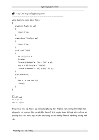 Ngôn Ngữ Lập Trình C#
111
Xây Dựng Lớp - Đối Tượng
 Ví dụ 4.10: Nạp chồng phương thức.
----------------------------------------------------------------------------
using System; public class Tester
{
private int Triple( int val)
{
return 3*val;
}
private long Triple(long val)
{
return 3*val;
}
public void Test()
{
int x = 5; int y =
Triple(x);
Console.WriteLine(“x: {0} y: {1}”, x, y);
long lx = 10; long ly = Triple(lx);
Console.WriteLine(“lx: {0} ly:{1}”, lx, ly);
}
static void Main()
{
Tester t = new Tester();
t.Test();
}
}
-----------------------------------------------------------------------------
 Kết quả:
x: 5 y: 15
lx: 10 ly:30
-----------------------------------------------------------------------------
Trong ví dụ này, lớp Tester nạp chồng hai phương thức Triple(), một phương thức nhận tham
số nguyên int, phương thức còn lại nhận tham số là số nguyên long. Kiểu giá trị trả về của hai
phương thức khác nhau, mặc dù điều này không đòi hỏi nhưng rất thích hợp trong trường hợp
này.
 