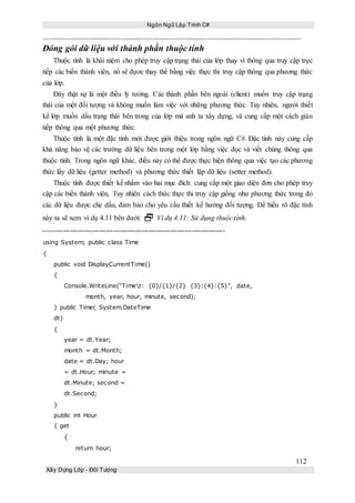 Ngôn Ngữ Lập Trình C#
112
Xây Dựng Lớp - Đối Tượng
Đóng gói dữ liệu với thành phần thuộc tính
Thuộc tính là khái niệm cho phép truy cập trạng thái của lớp thay vì thông qua truy cập trực
tiếp các biến thành viên, nó sẽ đựơc thay thế bằng việc thực thi truy cập thông qua phương thức
của lớp.
Đây thật sự là một điều lý tưởng. Các thành phần bên ngoài (client) muốn truy cập trạng
thái của một đối tượng và không muốn làm việc với những phương thức. Tuy nhiên, người thiết
kế lớp muốn dấu trạng thái bên trong của lớp mà anh ta xây dựng, và cung cấp một cách gián
tiếp thông qua một phương thức.
Thuộc tính là một đặc tính mới được giới thiệu trong ngôn ngữ C#. Đặc tính này cung cấp
khả năng bảo vệ các trường dữ liệu bên trong một lớp bằng việc đọc và viết chúng thông qua
thuộc tính. Trong ngôn ngữ khác, điều này có thể được thực hiện thông qua việc tạo các phương
thức lấy dữ liệu (getter method) và phương thức thiết lập dữ liệu (setter method).
Thuộc tính được thiết kế nhắm vào hai mục đích: cung cấp một giao diện đơn cho phép truy
cập các biến thành viên, Tuy nhiên cách thức thực thi truy cập giống như phương thức trong đó
các dữ liệu được che dấu, đảm bảo cho yêu cầu thiết kế hướng đối tượng. Để hiểu rõ đặc tính
này ta sẽ xem ví dụ 4.11 bên dưới:  Ví dụ 4.11: Sử dụng thuộc tính.
----------------------------------------------------------------------------
using System; public class Time
{
public void DisplayCurrentTime()
{
Console.WriteLine(“Timet: {0}/{1}/{2} {3}:{4}:{5}”, date,
month, year, hour, minute, second);
} public Time( System.DateTime
dt)
{
year = dt.Year;
month = dt.Month;
date = dt.Day; hour
= dt.Hour; minute =
dt.Minute; second =
dt.Second;
}
public int Hour
{ get
{
return hour;
 