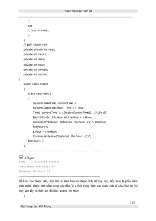 Ngôn Ngữ Lập Trình C#
113
Xây Dựng Lớp - Đối Tượng
}
set
{ hour = value;
}
}
// Biến thành viên
private private int year;
private int month;
private int date;
private int hour;
private int minute;
private int second;
}
public class Tester
{
static void Main()
{
System.DateTime currentTime =
System.DateTime.Now; Time t = new
Time( currentTime ); t.DisplayCurrentTime(); // Lấy dữ
liệu từ thuộc tính Hour int theHour = t.Hour;
Console.WriteLine(“ Retrieved the hour: {0}”, theHour);
theHour++;
t.Hour = theHour;
Console.WriteLine(“Updated the hour: {0}”,
theHour); }
}
-----------------------------------------------------------------------------
 Kết quả:
Time : 2/1/2003 17:55:1
Retrieved the hour: 17
Updated the hour: 18
-----------------------------------------------------------------------------
Để khai báo thuộc tính, đầu tiên là khai báo tên thuộc tính để truy cập, tiếp theo là phần thân
định nghĩa thuộc tính nằm trong cập dấu ({}). Bên trong thân của thuộc tính là khai báo hai bộ
truy cập lấy và thiết lập dữ liệu: public int Hour
{
 