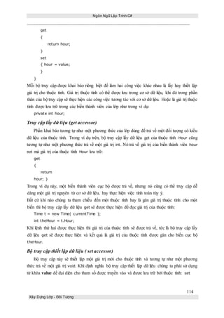 Ngôn Ngữ Lập Trình C#
114
Xây Dựng Lớp - Đối Tượng
get
{
return hour;
}
set
{ hour = value;
}
}
Mỗi bộ truy cập được khai báo riêng biệt để làm hai công việc khác nhau là lấy hay thiết lập
giá trị cho thuộc tính. Giá trị thuộc tính có thể được lưu trong cơ sở dữ liệu, khi đó trong phần
thân của bộ truy cập sẽ thực hiện các công việc tương tác với cơ sở dữ lịêu. Hoặc là giá trị thuộc
tính được lưu trữ trong các biến thành viên của lớp như trong ví dụ:
private int hour;
Truy cập lấy dữ liệu (get accessor)
Phần khai báo tương tự như một phương thức của lớp dùng để trả về một đối tượng có kiểu
dữ liệu của thuộc tính. Trong ví dụ trên, bộ truy cập lấy dữ liệu get của thuộc tính Hour cũng
tương tự như một phương thức trả về một giá trị int. Nó trả về giá trị của biến thành viên hour
nơi mà giá trị của thuộc tính Hour lưu trữ:
get
{
return
hour; }
Trong ví dụ này, một biến thành viên cục bộ được trả về, nhưng nó cũng có thể truy cập dễ
dàng một giá trị nguyên từ cơ sở dữ lịêu, hay thực hiện việc tính toán tùy ý.
Bất cứ khi nào chúng ta tham chiếu đến một thuộc tính hay là gán giá trị thuộc tính cho một
biến thì bộ truy cập lấy dữ liệu get sẽ được thực hiện để đọc giá trị của thuộc tính:
Time t = new Time( currentTime );
int theHour = t.Hour;
Khi lệnh thứ hai được thực hiện thì giá trị của thuộc tính sẽ được trả về, tức là bộ truy cập lấy
dữ lịêu get sẽ được thực hiện và kết quả là giá trị của thuộc tính được gán cho biến cục bộ
theHour.
Bộ truy cập thiết lập dữ liệu ( set accessor)
Bộ truy cập này sẽ thiết lập một giá trị mới cho thuộc tính và tương tự như một phương
thức trả về một giá trị void. Khi định nghĩa bộ truy cập thiết lập dữ lịêu chúng ta phải sử dụng
từ khóa value để đại diện cho tham số được truyền vào và được lưu trữ bởi thuộc tính: set
 