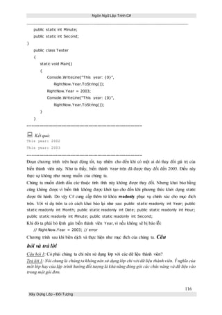Ngôn Ngữ Lập Trình C#
116
Xây Dựng Lớp - Đối Tượng
public static int Minute;
public static int Second;
}
public class Tester
{
static void Main()
{
Console.WriteLine(“This year: {0}”,
RightNow.Year.ToString());
RightNow.Year = 2003;
Console.WriteLine(“This year: {0}”,
RightNow.Year.ToString());
}
}
-----------------------------------------------------------------------------
 Kết quả:
This year: 2002
This year: 2003
-----------------------------------------------------------------------------
Đoạn chương trình trên hoạt động tốt, tuy nhiên cho đến khi có một ai đó thay đổi giá trị của
biến thành viên này. Như ta thấy, biến thành Year trên đã được thay đổi đến 2003. Điều này
thực sự không như mong muốn của chúng ta.
Chúng ta muốn đánh dấu các thuộc tính tĩnh này không được thay đổi. Nhưng khai báo hằng
cũng không được vì biến tĩnh không được khởi tạo cho đến khi phương thức khởi dựng static
được thi hành. Do vậy C# cung cấp thêm từ khóa readonly phục vụ chính xác cho mục đich
trên. Với ví dụ trên ta có cách khai báo lại như sau: public static readonly int Year; public
static readonly int Month; public static readonly int Date; public static readonly int Hour;
public static readonly int Minute; public static readonly int Second;
Khi đó ta phải bỏ lệnh gán biến thành viên Year, vì nếu không sẽ bị báo lỗi:
// RightNow.Year = 2003; // error
Chương trình sau khi biên dịch và thực hiện như mục đích của chúng ta. Câu
hỏi và trả lời
Câu hỏi 1: Có phải chúng ta chỉ nên sử dụng lớp với các dữ liệu thành viên?
Trả lời 1: Nói chung là chúng ta không nên sử dụng lớp chỉ với dữ liệu thành viên. Ý nghĩa của
môt lớp hay của lập trình hướng đối tượng là khả năng đóng gói các chức năng và dữ liệu vào
trong một gói đơn.
 