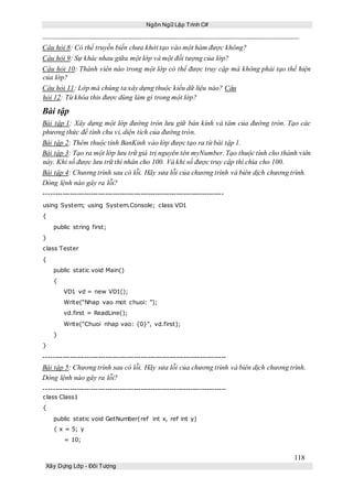 Ngôn Ngữ Lập Trình C#
118
Xây Dựng Lớp - Đối Tượng
Câu hỏi 8: Có thể truyền biến chưa khởi tạo vào một hàm được không?
Câu hỏi 9: Sự khác nhau giữa một lớp và một đối tượng của lớp?
Câu hỏi 10: Thành viên nào trong một lớp có thể được truy cập mà không phải tạo thể hiện
của lớp?
Câu hỏi 11: Lớp mà chúng ta xây dựng thuộc kiểu dữ liệu nào? Câu
hỏi 12: Từ khóa this được dùng làm gì trong một lớp?
Bài tập
Bài tập 1: Xây dựng một lớp đường tròn lưu giữ bán kính và tâm của đường tròn. Tạo các
phương thức để tính chu vi, diện tích của đường tròn.
Bài tập 2: Thêm thuộc tính BanKinh vào lớp được tạo ra từ bài tập 1.
Bài tập 3: Tạo ra một lớp lưu trữ giá trị nguyên tên myNumber. Tạo thuộc tính cho thành viên
này. Khi số được lưu trữ thì nhân cho 100. Và khi số được truy cập thì chia cho 100.
Bài tập 4: Chương trình sau có lỗi. Hãy sửa lỗi của chương trình và biên dịch chương trình.
Dòng lệnh nào gây ra lỗi?
----------------------------------------------------------------------------
using System; using System.Console; class VD1
{
public string first;
}
class Tester
{
public static void Main()
{
VD1 vd = new VD1();
Write(“Nhap vao mot chuoi: ”);
vd.first = ReadLine();
Write(“Chuoi nhap vao: {0}”, vd.first);
}
}
-----------------------------------------------------------------------------
Bài tập 5: Chương trình sau có lỗi. Hãy sửa lỗi của chương trình và biên dịch chương trình.
Dòng lệnh nào gây ra lỗi?
-----------------------------------------------------------------------------
class Class1
{
public static void GetNumber(ref int x, ref int y)
{ x = 5; y
= 10;
 