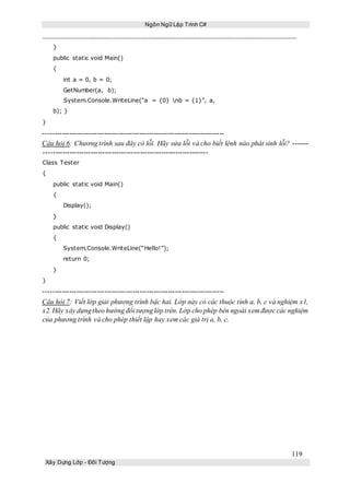 Ngôn Ngữ Lập Trình C#
119
Xây Dựng Lớp - Đối Tượng
}
public static void Main()
{
int a = 0, b = 0;
GetNumber(a, b);
System.Console.WriteLine(“a = {0} nb = {1}”, a,
b); }
}
-----------------------------------------------------------------------------
Câu hỏi 6: Chương trình sau đây có lỗi. Hãy sửa lỗi và cho biết lệnh nào phát sinh lỗi? -------
----------------------------------------------------------------------
Class Tester
{
public static void Main()
{
Display();
}
public static void Display()
{
System.Console.WriteLine(“Hello!”);
return 0;
}
}
-----------------------------------------------------------------------------
Câu hỏi 7: Viết lớp giải phương trình bậc hai. Lớp này có các thuộc tính a, b, c và nghiệm x1,
x2.Hãy xây dựngtheo hướng đối tượnglớp trên. Lớp cho phép bên ngoài xem được các nghiệm
của phương trình và cho phép thiết lập hay xem các giá trị a, b, c.
 