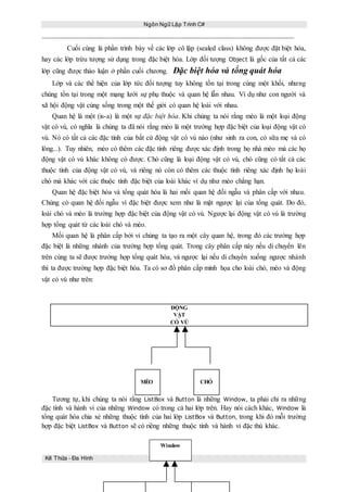 Ngôn Ngữ Lập Trình C#
121
Cuối cùng là phần trình bày về các lớp cô lập (sealed class) không được đặt biệt hóa,
hay các lớp trừu tượng sử dụng trong đặc biệt hóa. Lớp đối tượng Object là gốc của tất cả các
lớp cũng được thảo luận ở phần cuối chương. Đặc biệt hóa và tổng quát hóa
Lớp và các thể hiện của lớp tức đối tượng tuy không tồn tại trong cùng một khối, nhưng
chúng tồn tại trong một mạng lưới sự phụ thuộc và quan hệ lẫn nhau. Ví dụ như con người và
xã hội động vật cùng sống trong một thế giới có quan hệ loài với nhau.
Quan hệ là một (is-a) là một sự đặc biệt hóa. Khi chúng ta nói rằng mèo là một loại động
vật có vú, có nghĩa là chúng ta đã nói rằng mèo là một trường hợp đặc biệt của loại động vật có
vú. Nó có tất cả các đặc tính của bất cứ động vật có vú nào (như sinh ra con, có sữa mẹ và có
lông...). Tuy nhiên, mèo có thêm các đặc tính riêng được xác định trong họ nhà mèo mà các họ
động vật có vú khác không có được. Chó cũng là loại động vật có vú, chó cũng có tất cả các
thuộc tính của động vật có vú, và riêng nó còn có thêm các thuộc tính riêng xác định họ loài
chó mà khác với các thuộc tính đặc biệt của loài khác ví dụ như mèo chẳng hạn.
Quan hệ đặc biệt hóa và tổng quát hóa là hai mối quan hệ đối ngẫu và phân cấp với nhau.
Chúng có quan hệ đối ngẫu vì đặc biệt được xem như là mặt ngược lại của tổng quát. Do đó,
loài chó và mèo là trường hợp đặc biệt của động vật có vú. Ngược lại động vật có vú là trường
hợp tổng quát từ các loài chó và mèo.
Mối quan hệ là phân cấp bởi vì chúng ta tạo ra một cây quan hệ, trong đó các trường hợp
đặc biệt là những nhánh của trường hợp tổng quát. Trong cây phân cấp này nếu di chuyển lên
trên cùng ta sẽ được trường hợp tổng quát hóa, và ngược lại nếu di chuyển xuống ngược nhánh
thì ta được trường hợp đặc biệt hóa. Ta có sơ đồ phân cấp minh họa cho loài chó, mèo và động
vật có vú như trên:
ĐỘNG
VẬT
CÓ VÚ
MÈO CHÓ
Tương tự, khi chúng ta nói rằng ListBox và Button là những Window, ta phải chỉ ra những
đặc tính và hành vi của những Window có trong cả hai lớp trên. Hay nói cách khác, Window là
tổng quát hóa chia xẻ những thuộc tính của hai lớp ListBox và Button, trong khi đó mỗi trường
hợp đặc biệt ListBox và Button sẽ có riêng những thuộc tính và hành vi đặc thù khác.
Kế Thừa – Đa Hình
Window
 