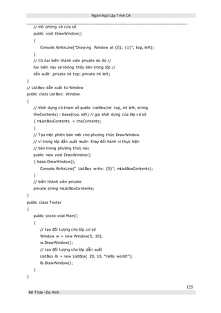 Ngôn Ngữ Lập Trình C#
125
Kế Thừa – Đa Hình
// mô phỏng vẽ cửa sổ
public void DrawWindow()
{
Console.WriteLine(“Drawing Window at {0}, {1}”, top, left);
}
// Có hai biến thành viên private do đó //
hai biến này sẽ không thấy bên trong lớp //
dẫn xuất. private int top; private int left;
}
// ListBox dẫn xuất từ Window
public class ListBox: Window
{
// Khởi dựng có tham số public ListBox(int top, int left, string
theContents) : base(top, left) // gọi khởi dựng của lớp cơ sở
{ mListBoxContents = theContents;
}
// Tạo một phiên bản mới cho phương thức DrawWindow
// vì trong lớp dẫn xuất muốn thay đổi hành vi thực hiện
// bên trong phương thức này
public new void DrawWindow()
{ base.DrawWindow();
Console.WriteLine(“ ListBox write: {0}”, mListBoxContents);
}
// biến thành viên private
private string mListBoxContents;
}
public class Tester
{
public static void Main()
{
// tạo đối tượng cho lớp cơ sở
Window w = new Window(5, 10);
w.DrawWindow();
// tạo đối tượng cho lớp dẫn xuất
ListBox lb = new ListBox( 20, 10, “Hello world!”);
lb.DrawWindow();
}
}
 