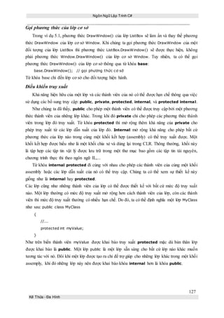 Ngôn Ngữ Lập Trình C#
127
Kế Thừa – Đa Hình
Gọi phương thức của lớp cơ sở
Trong ví dụ 5.1, phương thức DrawWindow() của lớp ListBox sẽ làm ẩn và thay thế phương
thức DrawWindow của lớp cơ sở Window. Khi chúng ta gọi phương thức DrawWindow của một
đối tượng của lớp ListBox thì phương thức ListBox.DrawWindow() sẽ được thực hiện, không
phải phương thức Window.DrawWindow() của lớp cơ sở Window. Tuy nhiên, ta có thể gọi
phương thức DrawWindow() của lớp cơ sở thông qua từ khóa base:
base.DrawWindow(); // gọi phương thức cơ sở
Từ khóa base chỉ đến lớp cơ sở cho đối tượng hiện hành.
Điều khiển truy xuất
Khả năng hiện hữu của một lớp và các thành viên của nó có thể được hạn chế thông qua việc
sử dụng các bổ sung truy cập: public, private, protected, internal, và protected internal.
Như chúng ta đã thấy, public cho phép một thành viên có thể được truy cập bởi một phương
thức thành viên của những lớp khác. Trong khi đó private chỉ cho phép các phương thức thành
viên trong lớp đó truy xuất. Từ khóa protected thì mở rộng thêm khả năng của private cho
phép truy xuất từ các lớp dẫn xuất của lớp đó. Internal mở rộng khả năng cho phép bất cứ
phương thức của lớp nào trong cùng một khối kết hợp (assembly) có thể truy xuất được. Một
khối kết hợp được hiểu như là một khối chia xẻ và dùng lại trong CLR. Thông thường, khối này
là tập hợp các tập tin vật lý được lưu trữ trong một thư mục bao gồm các tập tin tài nguyên,
chương trình thực thi theo ngôn ngữ IL,...
Từ khóa internal protected đi cùng với nhau cho phép các thành viên của cùng một khối
assembly hoặc các lớp dẫn xuất của nó có thể truy cập. Chúng ta có thể xem sự thiết kế này
giống như là internal hay protected.
Các lớp cũng như những thành viên của lớp có thể được thiết kế với bất cứ mức độ truy xuất
nào. Một lớp thường có mức độ truy xuất mở rộng hơn cách thành viên của lớp, còn các thành
viên thì mức độ truy xuất thường có nhiều hạn chế. Do đó, ta có thể định nghĩa một lớp MyClass
như sau: public class MyClass
{
//...
protected int myValue;
}
Như trên biến thành viên myValue được khai báo truy xuất protected mặc dù bản thân lớp
được khai báo là public. Một lớp public là một lớp sẵn sàng cho bất cứ lớp nào khác muốn
tương tác với nó. Đôi khi một lớp được tạo ra chỉ để trợ giúp cho những lớp khác trong một khối
assemply, khi đó những lớp này nên được khai báo khóa internal hơn là khóa public.
 