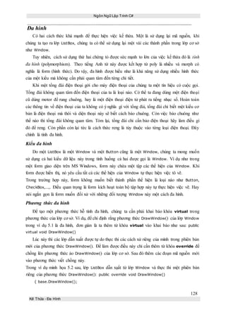Ngôn Ngữ Lập Trình C#
128
Kế Thừa – Đa Hình
Đa hình
Có hai cách thức khá mạnh để thực hiện việc kế thừa. Một là sử dụng lại mã nguồn, khi
chúng ta tạo ra lớp ListBox, chúng ta có thể sử dụng lại một vài các thành phần trong lớp cơ sở
như Window.
Tuy nhiên, cách sử dụng thứ hai chứng tỏ được sức mạnh to lớn của việc kế thừa đó là tính
đa hình (polymorphism). Theo tiếng Anh từ này được kết hợp từ poly là nhiều và morph có
nghĩa là form (hình thức). Do vậy, đa hình được hiểu như là khả năng sử dụng nhiều hình thức
của một kiểu mà không cần phải quan tâm đến từng chi tiết.
Khi một tổng đài điện thoại gởi cho máy điện thoại của chúng ta một tín hiệu có cuộc gọi.
Tổng đài không quan tâm đến điện thoại của ta là loại nào. Có thể ta đang dùng một điện thoại
cũ dùng motor để rung chuông, hay là một điện thoại điện tử phát ra tiếng nhạc số. Hoàn toàn
các thông tin về điện thoại của ta không có ý nghĩa gì với tổng đài, tổng đài chỉ biết một kiểu cơ
bản là điện thoại mà thôi và diện thoại này sẽ biết cách báo chuông. Còn việc báo chuông như
thế nào thì tổng đài không quan tâm. Tóm lại, tổng đài chỉ cần bảo điện thoại hãy làm điều gì
đó để reng. Còn phần còn lại tức là cách thức reng là tùy thuộc vào từng loại điện thoại. Đây
chính là tính đa hình.
Kiểu đa hình
Do một ListBox là một Window và một Button cũng là một Window, chúng ta mong muốn
sử dụng cả hai kiểu dữ liệu này trong tình huống cả hai được gọi là Window. Ví dụ như trong
một form giao diện trên MS Windows, form này chứa một tập các thể hiện của Window. Khi
form được hiển thị, nó yêu cầu tất cả các thể hiện của Window tự thực hiện việc tô vẽ.
Trong trường hợp này, form không muốn biết thành phần thể hiện là loại nào như Button,
CheckBox,...,. Điều quan trọng là form kích hoạt toàn bộ tập hợp này tự thực hiện việc vẽ. Hay
nói ngắn gọn là form muốn đối xử với những đối tượng Window này một cách đa hình.
Phương thức đa hình
Để tạo một phương thức hỗ tính đa hình, chúng ta cần phải khai báo khóa virtual trong
phương thức của lớp cơ sở. Ví dụ, để chỉ định rằng phương thức DrawWindow() của lớp Window
trong ví dụ 5.1 là đa hình, đơn giản là ta thêm từ khóa virtual vào khai báo như sau: public
virtual void DrawWindow()
Lúc này thì các lớp dẫn xuất được tự do thực thi các cách xử riêng của mình trong phiên bản
mới của phương thức DrawWindow(). Để làm được điều này chỉ cần thêm từ khóa override để
chồng lên phương thức ảo DrawWindow() của lớp cơ sở. Sau đó thêm các đoạn mã nguồn mới
vào phương thức viết chồng này.
Trong ví dụ minh họa 5.2 sau, lớp ListBox dẫn xụất từ lớp Window và thực thi một phiên bản
riêng của phương thức DrawWindow(): public override void DrawWindow()
{ base.DrawWindow();
 