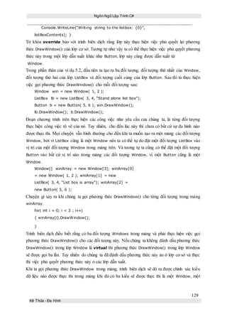 Ngôn Ngữ Lập Trình C#
129
Kế Thừa – Đa Hình
Console.WriteLine(“Writing string to the listbox: {0}”,
listBoxContents); }
Từ khóa override bảo với trình biên dịch rằng lớp này thực hiện việc phủ quyết lại phương
thức DrawWindow() của lớp cơ sở. Tương tự như vậy ta có thể thực hiện việc phủ quyết phương
thức này trong một lớp dẫn xuất khác như Button, lớp này cũng được dẫn xuất từ
Window.
Trong phần thân của ví dụ 5.2, đầu tiên ta tạo ra ba đối tượng, đối tượng thứ nhất của Window,
đối tượng thứ hai của lớp ListBox và đối tượng cuối cùng của lớp Button. Sau đó ta thực hiện
việc gọi phương thức DrawWindow() cho mỗi đối tượng sau:
Window win = new Window( 1, 2 );
ListBox lb = new ListBox( 3, 4, “Stand alone list box”);
Button b = new Button( 5, 6 ); win.DrawWindow();
lb.DrawWindow(); b.DrawWindow();
Đoạn chương trình trên thực hiện các công việc như yêu cầu của chúng ta, là từng đối tượng
thực hiện công việc tô vẽ của nó. Tuy nhiên, cho đến lúc này thì chưa có bất cứ sự đa hình nào
được thực thi. Mọi chuyện vẫn bình thường cho đến khi ta muốn tạo ra một mảng các đối tượng
Window, bởi vì ListBox cũng là một Window nên ta có thể tự do đặt một đối tượng ListBox vào
vị trí của một đối tượng Window trong mảng trên. Và tương tự ta cũng có thể đặt một đối tượng
Button vào bất cứ vị trí nào trong mảng các đối tượng Window, vì một Button cũng là một
Window.
Window[] winArray = new Window[3]; winArray[0]
= new Window( 1, 2 ); winArray[1] = new
ListBox( 3, 4, “List box is array”); winArray[2] =
new Button( 5, 6 );
Chuyện gì xảy ra khi chúng ta gọi phương thức DrawWindow() cho từng đối tượng trong mảng
winArray.
for( int i = 0; i < 3 ; i++)
{ winArray[i].DrawWindow();
}
Trình biên dịch điều biết rằng có ba đối tượng Windows trong mảng và phải thực hiện việc gọi
phương thức DrawWindow() cho các đối tượng này. Nếu chúng ta không đánh dấu phương thức
DrawWindow() trong lớp Window là virtual thì phương thức DrawWindow() trong lớp Window
sẽ được gọi ba lần. Tuy nhiên do chúng ta đã đánh dấu phương thức này ảo ở lớp cơ sở và thực
thi việc phủ quyết phương thức này ỏ các lớp dẫn xuất.
Khi ta gọi phương thức DrawWindow trong mảng, trình biên dịch sẽ dò ra được chính xác kiểu
dữ liệu nào được thực thi trong mảng khi đó có ba kiểu sẽ được thực thi là một Window, một
 