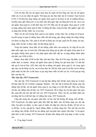 Ngôn Ngữ Lập Trình C#
13
Microsoft .NET
CLR còn thúc đẩy cho mã nguồn được thực thi mạnh mẽ hơn bằng việc thực thi mã nguồn
chính xác và sự xác nhận mã nguồn. Nền tảng của việc thực hiện này là Common Type System
(CTS). CTS đảm bảo rằng những mã nguồn được quản lý thì được tự mô tả (selfdescribing).
Sự khác nhau giữa Microsoft và các trình biên dịch ngôn ngữ của hãng thứ ba là việc tạo ra các
mã nguồn được quản lý có thể thích hợp với CTS. Điều này thì mã nguồn được quản lý có thể
sử dụng những kiểu được quản lý khác và những thể hiện, trong khi thúc đẩy nghiêm ngặt việc
sử dụng kiểu dữ liệu chính xác và an toàn.
Thêm vào đó, môi trường được quản lý của runtime sẽ thực hiện việc tự động xử lý layout
của đối tượng và quản lý những tham chiếu đến đối tượng, giải phóng chúng khi chúng không
còn được sử dụng nữa. Việc quản lý bộ nhớ tự động này còn giải quyết hai lỗi chung của ứng
dụng: thiếu bộ nhớ và tham chiếu bộ nhớ không hợp lệ.
Trong khi runtime được thiết kế cho những phần mềm của tương lai, nó cũng hỗ trợ cho
phân mềm ngày nay và trước đây. Khả năng hoạt động qua lại giữa mã nguồn được quản lý và
mã nguồn không được quản lý cho phép người phát triển tiếp tục sử dụng những thành phần
cần thiết của COM và DLL.
Rutime được thiết kế để cải tiến hiệu suất thực hiện. Mặc dù CLR cung cấp nhiều các tiêu
chuẩn dịch vụ runtime, nhưng mã nguồn được quản lý không bao giờ được dịch. Có một đặc
tính gọi là Just-in-Time (JIT) biên dịch tất cả những mã nguồn được quản lý vào trong ngôn
ngữ máy của hệ thống vào lúc mà nó được thực thi. Khi đó, trình quản lý bộ nhớ xóa bỏ những
phân mảnh bộ nhớ nếu có thể được và gia tăng tham chiếu bộ nhớ cục bộ, và kết quả gia tăng
hiệu quả thực thi.
Thư viện lớp .NET Framework
Thư viện lớp .NET Framework là một tập hợp những kiểu dữ liệu được dùng lại và được
kết hợp chặt chẽ với Common Language Runtime. Thư viện lớp là hướng đối tượng cung cấp
những kiểu dữ liệu mà mã nguồn được quản lý của chúng ta có thể dẫn xuất. Điều này không
chỉ làm cho những kiểu dữ liệu của .NET Framework dễ sử dụng mà còn làm giảm thời gian
liên quan đến việc học đặc tính mới của .NET Framework. Thêm vào đó, các thành phần của
các hãng thứ ba có thể tích hợp với những lớp trong .NET Framework.
Cũng như mong đợi của người phát triển với thư viện lớp hướng đối tượng, kiểu dữ liệu .
NET Framework cho phép người phát triển thiết lập nhiều mức độ thông dụng của việc lập
trình, bao gồm các nhiệm vụ như: quản lý chuỗi, thu thập hay chọn lọc dữ liệu, kết nối với cơ
cở dữ liệu, và truy cập tập tin. Ngoài những nhiệm vụ thông dụng trên. Thư viện lớp còn đưa
vào những kiểu dữ liệu để hỗ trợ cho những kịch bản phát triển chuyên biệt khác. Ví dụ người
phát triển có thể sử dụng .NET Framework để phát triển những kiểu ứng dụng và dịch vụ như
sau:
 Ứ ng dụng Console
 