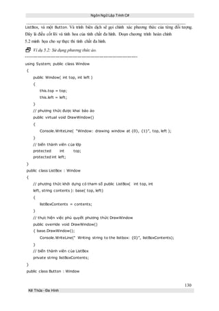 Ngôn Ngữ Lập Trình C#
130
Kế Thừa – Đa Hình
ListBox, và một Button. Và trình biên dịch sẽ gọi chính xác phương thức của từng đối tượng.
Đây là điều cốt lõi và tinh hoa của tính chất đa hình. Đoạn chương trình hoàn chỉnh
5.2 minh họa cho sự thực thi tính chất đa hình.
 Ví dụ 5.2: Sử dụng phương thức ảo.
----------------------------------------------------------------------------
using System; public class Window
{
public Window( int top, int left )
{
this.top = top;
this.left = left;
}
// phương thức được khai báo ảo
public virtual void DrawWindow()
{
Console.WriteLine( “Window: drawing window at {0}, {1}”, top, left );
}
// biến thành viên của lớp
protected int top;
protected int left;
}
public class ListBox : Window
{
// phương thức khởi dựng có tham số public ListBox( int top, int
left, string contents ): base( top, left)
{
listBoxContents = contents;
}
// thực hiện việc phủ quyết phương thức DrawWindow
public override void DrawWindow()
{ base.DrawWindow();
Console.WriteLine(“ Writing string to the listbox: {0}”, listBoxContents);
}
// biến thành viên của ListBox
private string listBoxContents;
}
public class Button : Window
 