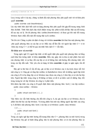 Ngôn Ngữ Lập Trình C#
132
Kế Thừa – Đa Hình
Drawing a button at 5: 6
-----------------------------------------------------------------------------
Lưu ý trong suốt ví dụ này, chúng ta đánh dấu một phương thức phủ quyết mới với từ khóa phủ
quyết override:
public override void DrawWindow()
Lúc này trình biên dịch biết cách sử dụng phương thức phủ quyết khi gặp đối tượng mang hình
thức đa hình. Trình biên dịch chịu trách nhiệm trong việc phân ra kiểu dữ liệu thật của đối tượng
để sau này xử lý. Do đó phương thức ListBox.DrawWindow() sẽ được gọi khi một đối tượng
Window tham chiếu đến một đối tượng thật sự là ListBox.
Ghi chú: Chúng ta phải chỉ định rõ ràng với từ khóa override khi khai báo một phương thức
phủ quyết phương thức ảo của lớp cơ sở. Điều này dễ lầm lẫn với người lập trình C++ vì từ
khóa này trong C++ có thể bỏ qua mà trình biên dịch C++ vẫn hiểu.
Từ khóa new và override
Trong ngôn ngữ C#, người lập trình có thể quyết định phủ quyết một phương thức ảo bằng
cách khai báo tường minh từ khóa override. Điều này giúp cho ta đưa ra một phiên bản mới
của chương trình và sự thay đổi của lớp cơ sở sẽ không làm ảnh hưởng đến chương trình viết
trong các lớp dẫn xuất. Việc yêu cầu sử dụng từ khóa override sẽ giúp ta ngăn ngừa vấn đề
này.
Bây giờ ta thử bàn về vấn đề này, giả sử lớp cơ sở Window của ví dụ trước được viết bởi
một công ty A. Cũng giả sử rằng lớp ListBox và RadioButton đươc viết từ những người lập trình
của công ty B và họ dùng lớp cơ sở Window mua được của công ty A làm lớp cơ sở cho hai lớp
trên. Người lập trình trong công ty B không có hoặc có rất ít sự kiểm soát về những thay đổi
trong tương lai với lớp Window do công ty A phát triển.
Khi nhóm lập trình của công ty B quyết định thêm một phương thức Sort( ) vào lớp ListBox:
public class ListBox : Window
{
public virtual void Sort( ) {….}
}
Việc thêm vào vẫn bình thường cho đến khi công ty A, tác giả của lớp cơ sở Window, đưa ra
phiên bản thứ hai của lớp Window. Và trong phiên bản mới này những người lập trình của công
ty A đã thêm một phương thức Sort( ) vào lớp cơ sở Window: public class Window
{ //……..
public virtual void Sort( )
{….} }
Trong các ngôn ngữ lập trình hướng đối tượng khác như C++, phương thức ảo mới Sort() trong
lớp Window bây giờ sẽ hành động giống như là một phương thức cơ sở cho phương thức ảo
 