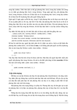 Ngôn Ngữ Lập Trình C#
133
Kế Thừa – Đa Hình
trong lớp ListBox. Trình biên dịch có thể gọi phương thức Sort( ) trong lớp ListBox khi chúng
ta có ý định gọi phương thức Sort( ) trong Window. Trong ngôn ngữ Java, nếu phương thức
Sort( ) trong Window có kiểu trả về khác kiểu trả về của phương thức Sort( ) trong lớp ListBox
thì sẽ được báo lỗi là phương thức phủ quyết không hợp lệ.
Ngôn ngữ C# ngăn ngừa sự lẫn lộn này, trong C# một phương thức ảo thì được xem như là gốc
rễ của sự phân phối ảo. Do vậy, một khi C# tìm thấy một phương thức khai báo là ảo thì nó sẽ
không thực hiện bất cứ việc tìm kiếm nào trên cây phân cấp kế thừa. Nếu một phương thức ảo
Sort( ) được trình bày trong lớp Window, thì khi thực hiện hành vi của lớp Listbox không thay
đổi.
Tuy nhiên khi biên dịch lại, thì trình biên dịch sẽ đưa ra một cảnh báo giống như sau:
…class1.cs(54, 24): warning CS0114: ‘ListBox.Sort( )’ hides
inherited member ‘Window.Sort()’.
To make the current member override that implementation,
add the override keyword. Otherwise add the new keyword.
Để loại bỏ cảnh báo này, người lập trình phải chỉ rõ ý định của anh ta. Anh ta có thể đánh dấu
phương thức ListBox.Sort( ) với từ khóa là new, và nó không phải phủ quyết của bất cứ phương
thức ảo nào trong lớp Window: public class ListBox : Window
{
public new virtual Sort( )
{….} }
Việc thực hiện khai báo trên sẽ loại bỏ được cảnh báo. Mặc khác nếu người lập trình muốn phủ
quyết một phương thức trong Window, thì anh ta cần thiết phải dùng từ khóa override để khai
báo một cách tường minh: public class ListBox : Window
{
public override void Sort( ) {…}
}
Lớp trừu tượng
Mỗi lớp con của lớp Window nên thực thi một phương thức DrawWindow() cho riêng mình.
Tuy nhiên điều này không thực sự đòi hỏi phải thực hiện một cách bắt buộc. Để yêu cầu các lớp
con (lớp dẫn xuất) phải thực thi một phương thức của lớp cơ sở, chúng ta phải thiết kế một
phương thức một cách trừu tượng.
Một phương thức trừu tượng không có sự thực thi. Phương thức này chỉ đơn giản tạo ra một
tên phương thức và ký hiệu của phương thức, phương thức này sẽ được thực thi ở các lớp dẫn
xuất.
Những lớp trừu tượng được thiết lập như là cơ sở cho những lớp dẫn xuất, nhưng việc tạo
các thể hiện hay các đối tượng cho các lớp trừu tượng được xem là không hợp lệ. Một khi chúng
 